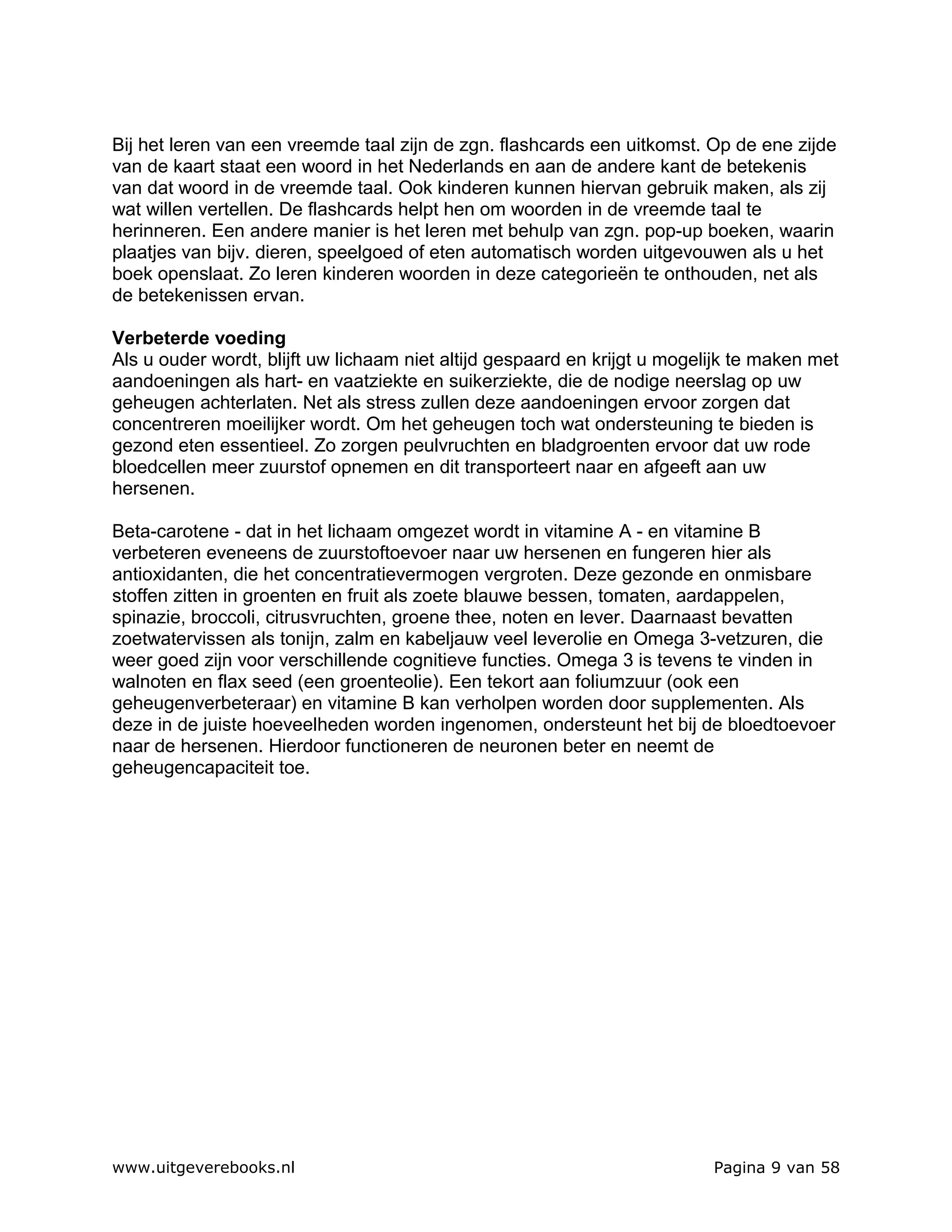 Bij het leren van een vreemde taal zijn de zgn. flashcards een uitkomst. Op de ene zijde
van de kaart staat een woord in het Nederlands en aan de andere kant de betekenis
van dat woord in de vreemde taal. Ook kinderen kunnen hiervan gebruik maken, als zij
wat willen vertellen. De flashcards helpt hen om woorden in de vreemde taal te
herinneren. Een andere manier is het leren met behulp van zgn. pop-up boeken, waarin
plaatjes van bijv. dieren, speelgoed of eten automatisch worden uitgevouwen als u het
boek openslaat. Zo leren kinderen woorden in deze categorieën te onthouden, net als
de betekenissen ervan.

Verbeterde voeding
Als u ouder wordt, blijft uw lichaam niet altijd gespaard en krijgt u mogelijk te maken met
aandoeningen als hart- en vaatziekte en suikerziekte, die de nodige neerslag op uw
geheugen achterlaten. Net als stress zullen deze aandoeningen ervoor zorgen dat
concentreren moeilijker wordt. Om het geheugen toch wat ondersteuning te bieden is
gezond eten essentieel. Zo zorgen peulvruchten en bladgroenten ervoor dat uw rode
bloedcellen meer zuurstof opnemen en dit transporteert naar en afgeeft aan uw
hersenen.

Beta-carotene - dat in het lichaam omgezet wordt in vitamine A - en vitamine B
verbeteren eveneens de zuurstoftoevoer naar uw hersenen en fungeren hier als
antioxidanten, die het concentratievermogen vergroten. Deze gezonde en onmisbare
stoffen zitten in groenten en fruit als zoete blauwe bessen, tomaten, aardappelen,
spinazie, broccoli, citrusvruchten, groene thee, noten en lever. Daarnaast bevatten
zoetwatervissen als tonijn, zalm en kabeljauw veel leverolie en Omega 3-vetzuren, die
weer goed zijn voor verschillende cognitieve functies. Omega 3 is tevens te vinden in
walnoten en flax seed (een groenteolie). Een tekort aan foliumzuur (ook een
geheugenverbeteraar) en vitamine B kan verholpen worden door supplementen. Als
deze in de juiste hoeveelheden worden ingenomen, ondersteunt het bij de bloedtoevoer
naar de hersenen. Hierdoor functioneren de neuronen beter en neemt de
geheugencapaciteit toe.




www.uitgeverebooks.nl                                                      Pagina 9 van 58
 