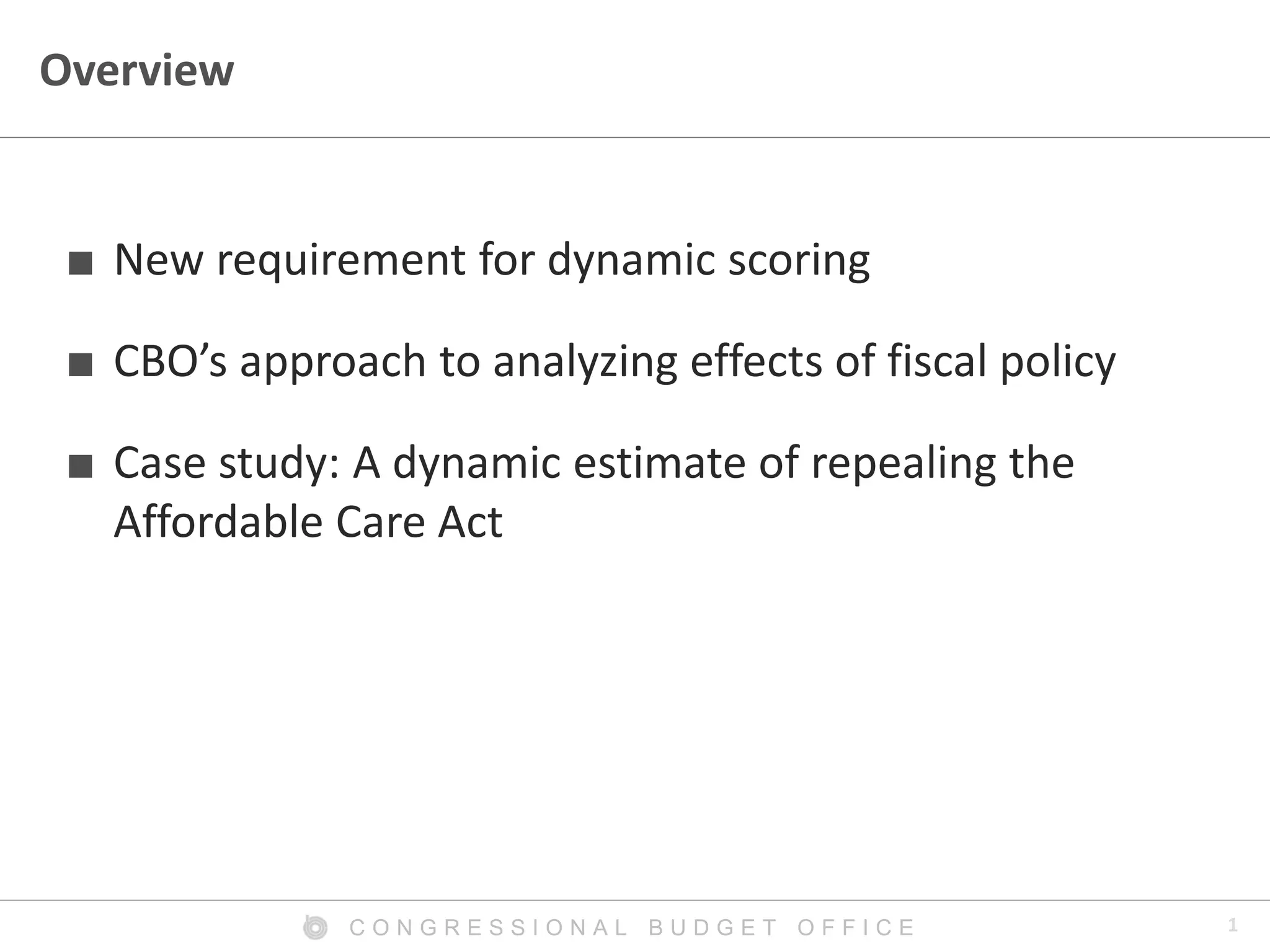 1C O N G R E S S I O N A L B U D G E T O F F I C E
Overview
■ New requirement for dynamic scoring
■ CBO’s approach to analyzing effects of fiscal policy
■ Case study: A dynamic estimate of repealing the
Affordable Care Act
 