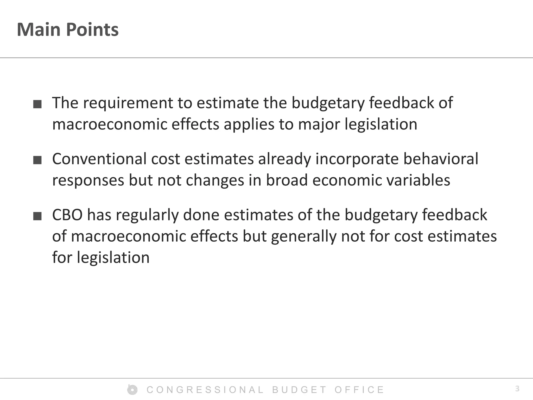 3C O N G R E S S I O N A L B U D G E T O F F I C E
Main Points
■ The requirement to estimate the budgetary feedback of
macroeconomic effects applies to major legislation
■ Conventional cost estimates already incorporate behavioral
responses but not changes in broad economic variables
■ CBO has regularly done estimates of the budgetary feedback
of macroeconomic effects but generally not for cost estimates
for legislation
 