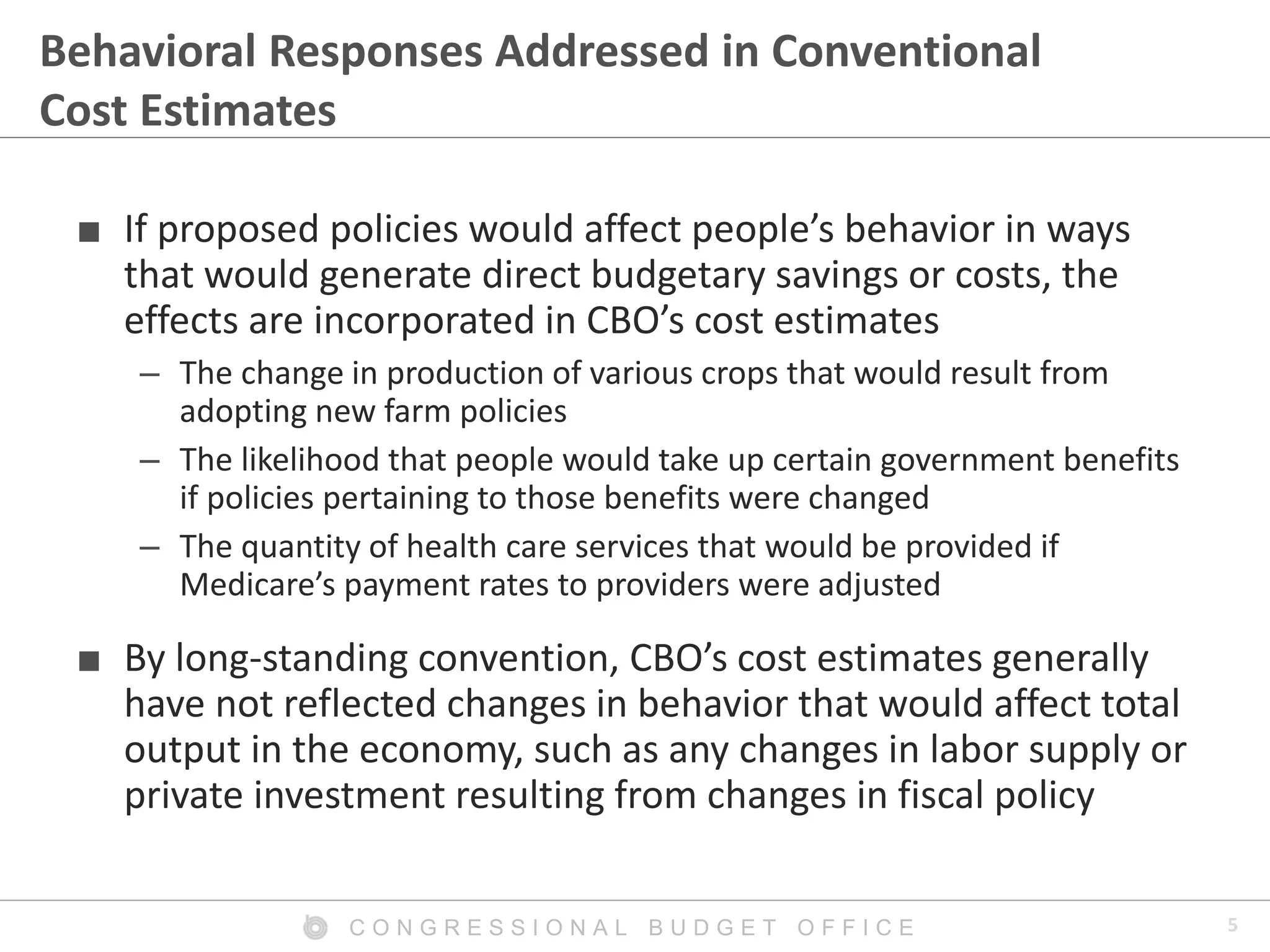 5C O N G R E S S I O N A L B U D G E T O F F I C E
Behavioral Responses Addressed in Conventional
Cost Estimates
■ If proposed policies would affect people’s behavior in ways
that would generate direct budgetary savings or costs, the
effects are incorporated in CBO’s cost estimates
– The change in production of various crops that would result from
adopting new farm policies
– The likelihood that people would take up certain government benefits
if policies pertaining to those benefits were changed
– The quantity of health care services that would be provided if
Medicare’s payment rates to providers were adjusted
■ By long-standing convention, CBO’s cost estimates generally
have not reflected changes in behavior that would affect total
output in the economy, such as any changes in labor supply or
private investment resulting from changes in fiscal policy
 