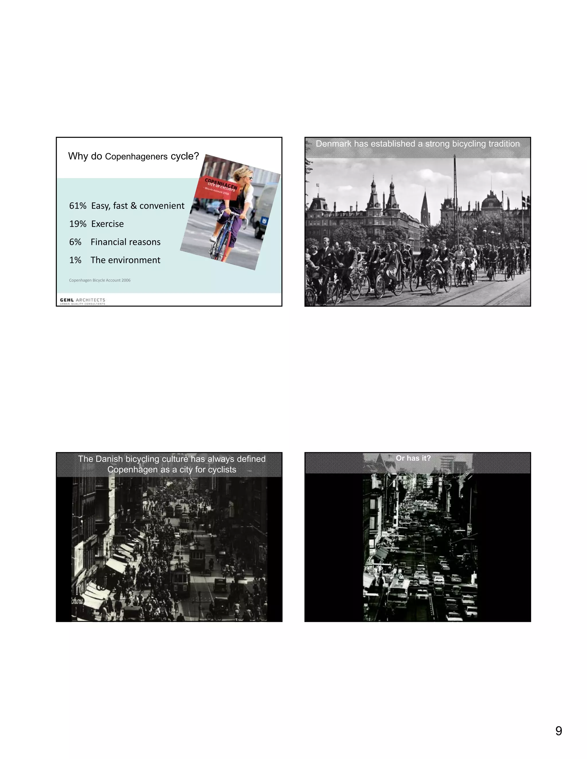 Denmark has established a strong bicycling tradition
Why do Copenhageners cycle?



61%  Easy, fast & convenient
19%  Exercise 
19% E     i
6%    Financial reasons
1%    The environment
Copenhagen Bicycle Account 2006




    The Danish bicycling culture has always defined                       Or has it?
          Copenhagen as a city for cyclists                               Slide 9




                                                                                                             9
 