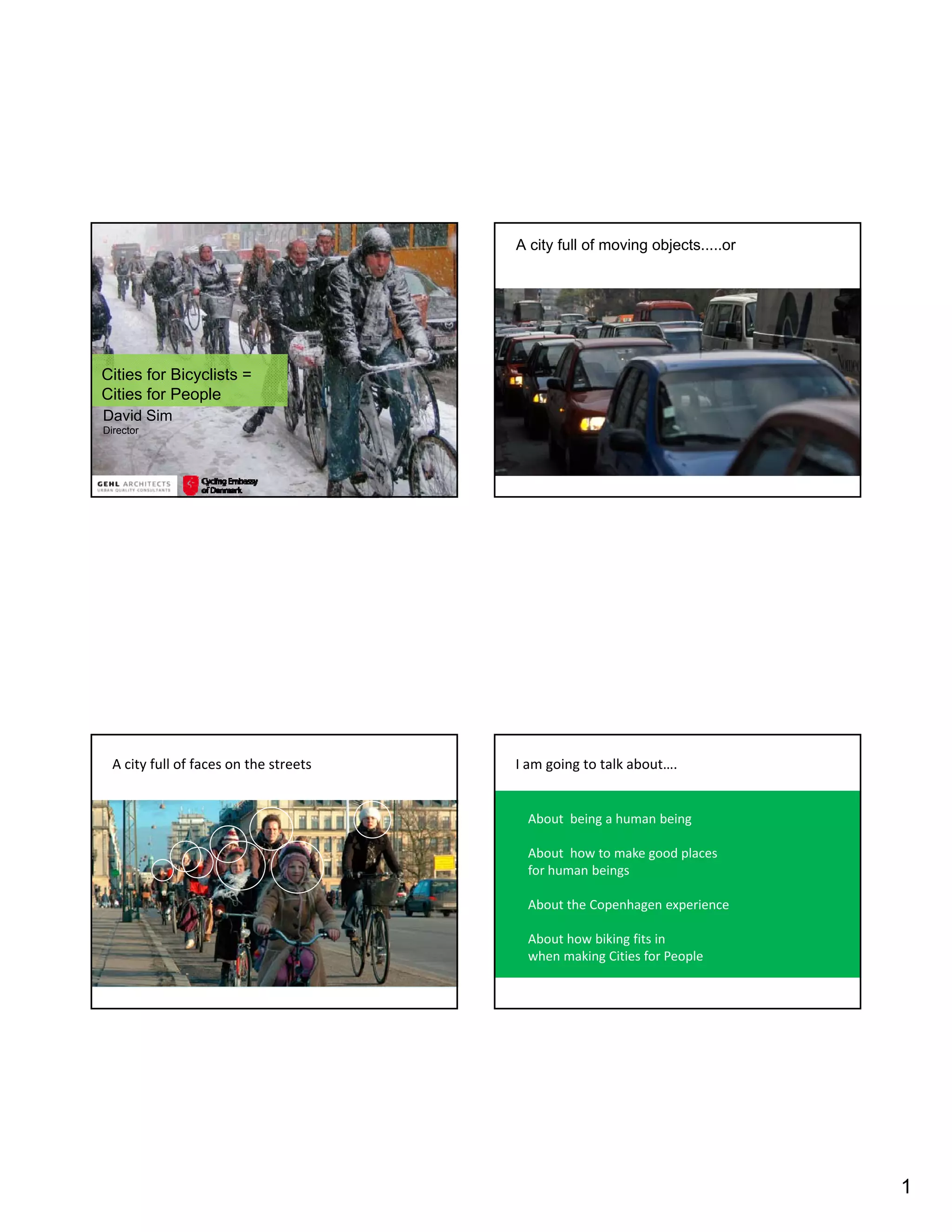 A city full of moving objects.....or




Cities for Bicyclists =
Cities for People
David Sim
Director




  A city full of faces on the streets   I am going to talk about….


                                         About  being a human being

                                         About  how to make good places 
                                         for human beings
                                         for human beings

                                         About the Copenhagen experience

                                         About how biking fits in 
                                         when making Cities for People




                                                                               1
 