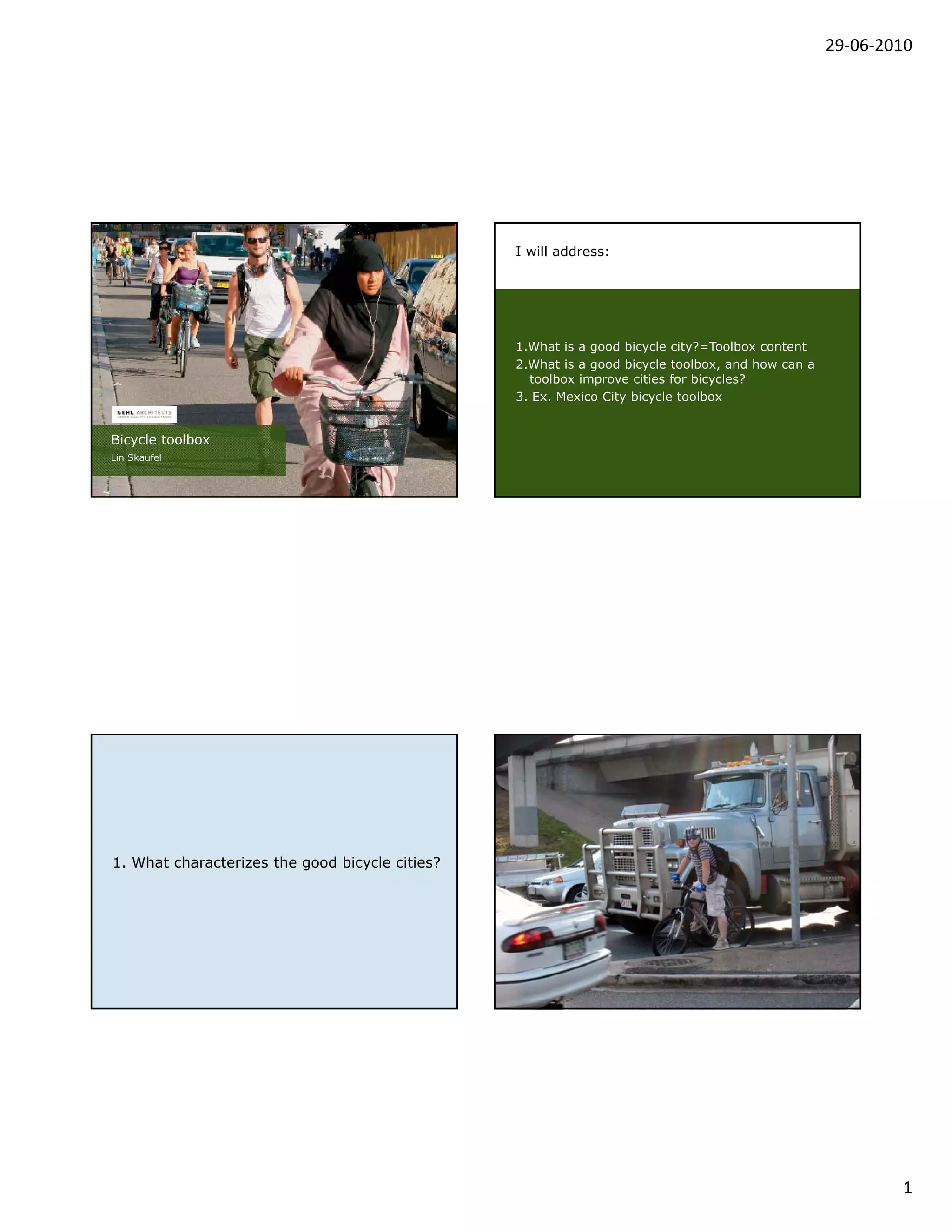 29‐06‐2010




                                                 I will address:




                                                 1.What is a good bicycle city?=Toolbox content
                                                 2.What is
                                                 2 Wh i a good bi
                                                                d bicycle toolbox, and h
                                                                        l     lb      d how can a
                                                   toolbox improve cities for bicycles?
                                                 3. Ex. Mexico City bicycle toolbox


Bicycle toolbox
Lin Skaufel




                                                 Sebastian lycra



1. What characterizes the good bicycle cities?




                                                                                                            1
 