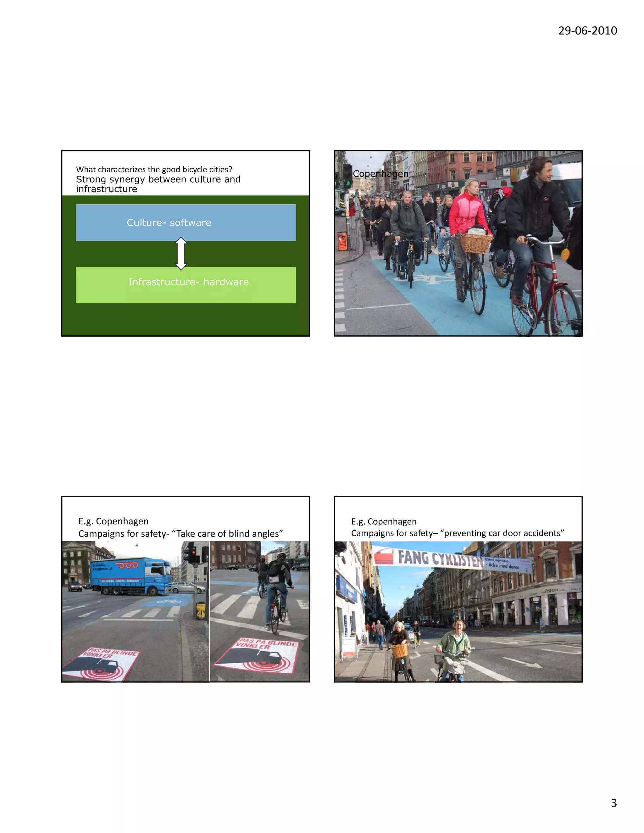 29‐06‐2010




What characterizes the good bicycle cities?
                                                    Copenhagen
Strong synergy between culture and
infrastructure


             Culture- software




             Infrastructure- hardware




E.g. Copenhagen                                     E.g. Copenhagen
Campaigns for safety‐ “Take care of blind angles”   Campaigns for safety– “preventing car door accidents”




                                                                                                               3
 