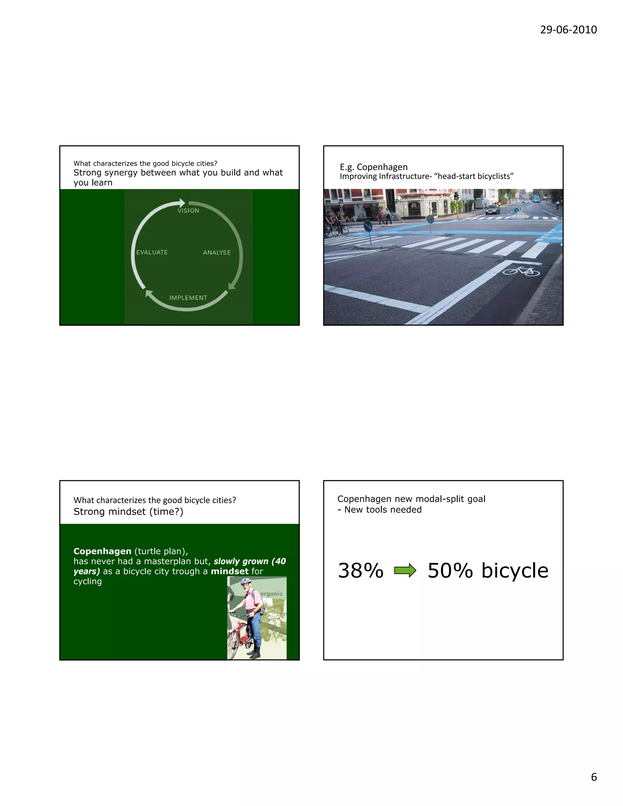29‐06‐2010




What characterizes the good bicycle cities?
                                                   E.g. Copenhagen
Strong synergy between what you build and what     Improving Infrastructure‐ “head‐start bicyclists”
you learn




What characterizes the good bicycle cities?        Copenhagen new modal-split goal
Strong mindset (time?)                             - New tools needed



Copenhagen (turtle plan),
has never had a masterplan but, slowly grown (40
years) as a bicycle city trough a mindset for
cycling
                                                   38%                     50% bicycle




                                                                                                               6
 