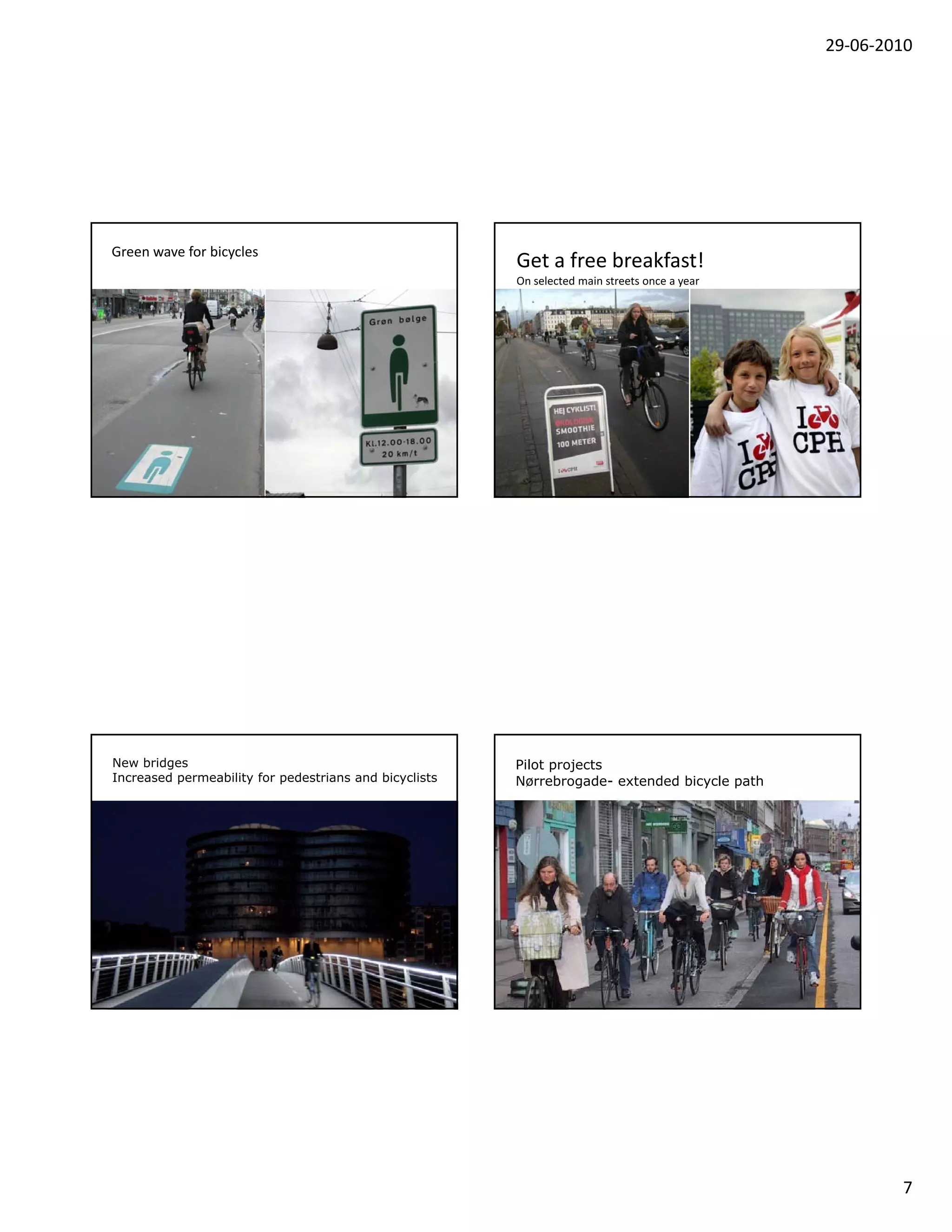 29‐06‐2010




Green wave for bicycles
                                                        Get a free breakfast! 
                                                        On selected main streets once a year




New bridges                                             Pilot projects
Increased permeability for pedestrians and bicyclists   Nørrebrogade- extended bicycle path




                                                                                                       7
 