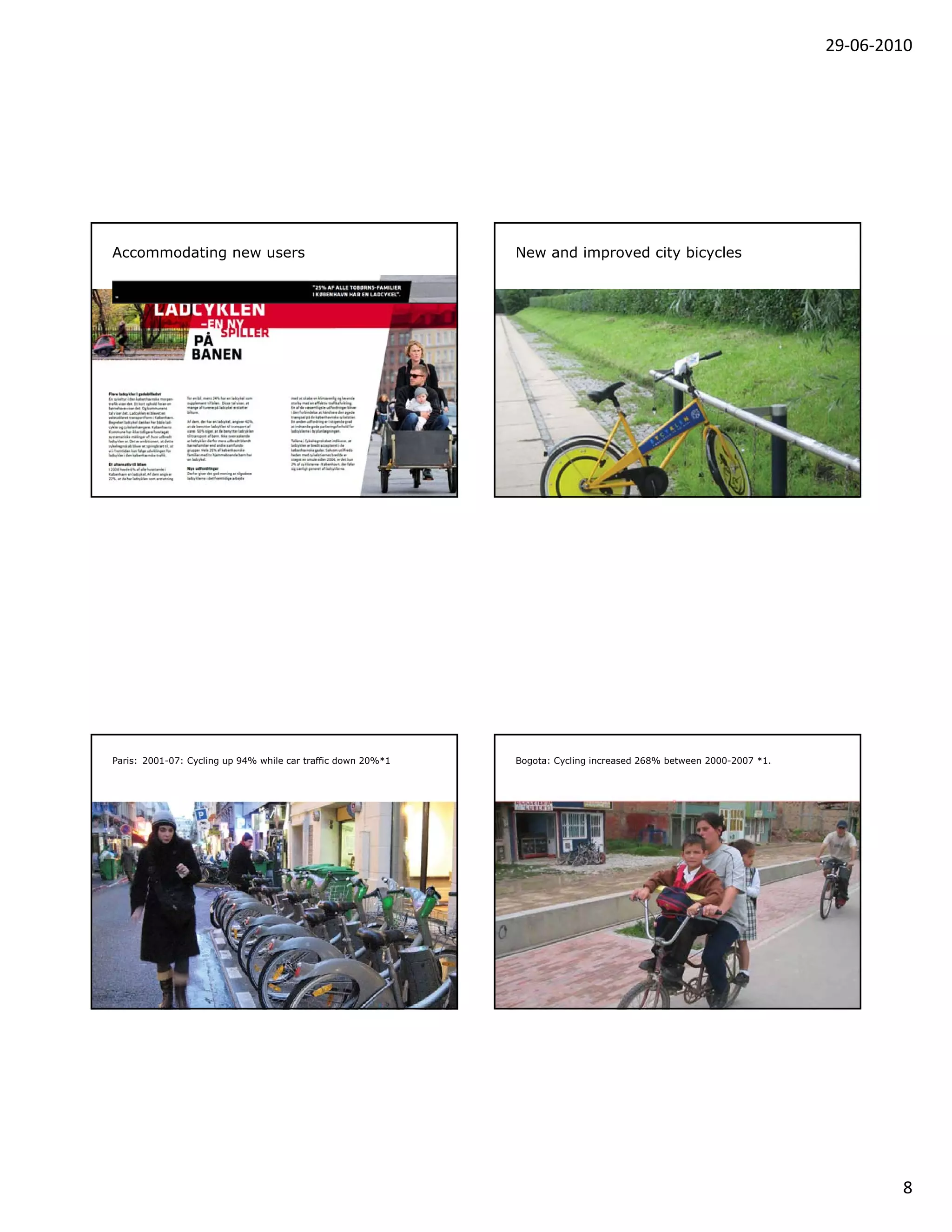 29‐06‐2010




Accommodating new users                                       New and improved city bicycles




Paris: 2001-07: Cycling up 94% while car traffic down 20%*1   Bogota: Cycling increased 268% between 2000-2007 *1.




                                                                                                                             8
 