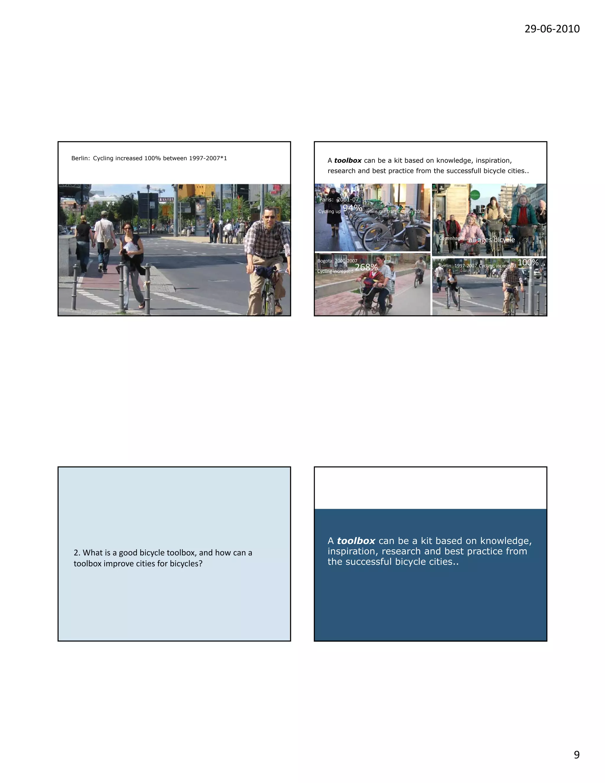 29‐06‐2010




Berlin: Cycling increased 100% between 1997-2007*1       A toolbox can be a kit based on knowledge, inspiration,
                                                         research and best practice from the successfull bicycle cities..



                                                     Paris: 2001-07:

                                                     Cycling up   94%       while car traffic down 20%




                                                                                                         Copenhagen:   all ages bicycle

                                                     Bogota: 2000‐2007
                                                                                                                                                 100%  
                                                     Cycling increased    268%                           Berlin: 1997‐2007 Cycling  increased 




                                                         A toolbox can be a kit based on knowledge,
2. What a good
2 What is a good bicycle toolbox and how can a
                          toolbox, and       a           inspiration, research and best practice from
toolbox improve cities for bicycles?                     the successful bicycle cities..




                                                                                                                                                          9
 