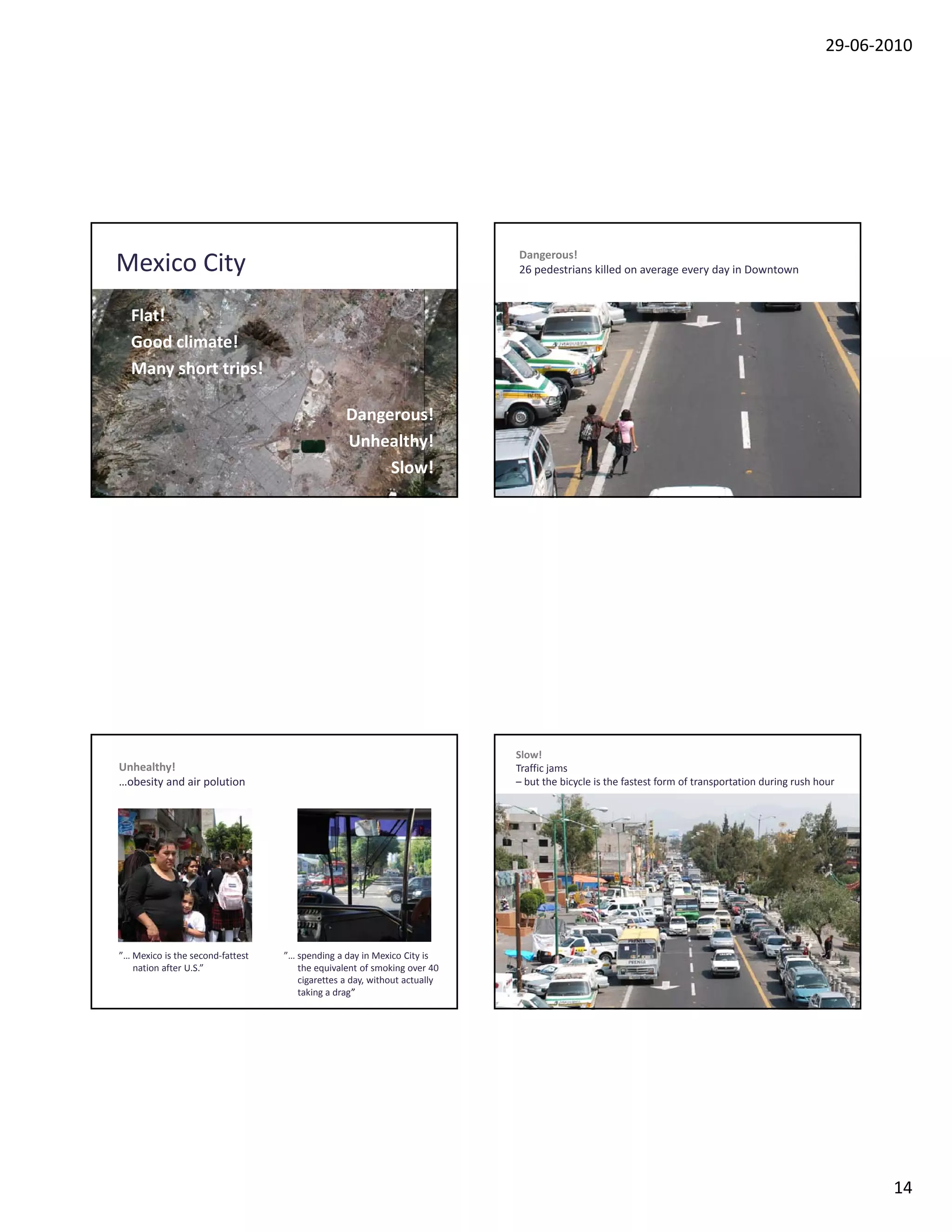 29‐06‐2010




                                                                          Dangerous!
Mexico City                                                               26 pedestrians killed on average every day in Downtown


  Flat!
  Good climate!
  Many short trips!

                                                Dangerous!
                                                Unhealthy!
                                                     Slow!




                                                                          Slow!
Unhealthy!                                                                Traffic jams
…obesity and air polution                                                 – but the bicycle is the fastest form of transportation during rush hour




”… Mexico is the second‐fattest   ”… spending a day in Mexico City is 
   nation after U.S.”                the equivalent of smoking over 40 
                                     cigarettes a day, without actually
                                     taking a drag”




                                                                                                                                                      14
 