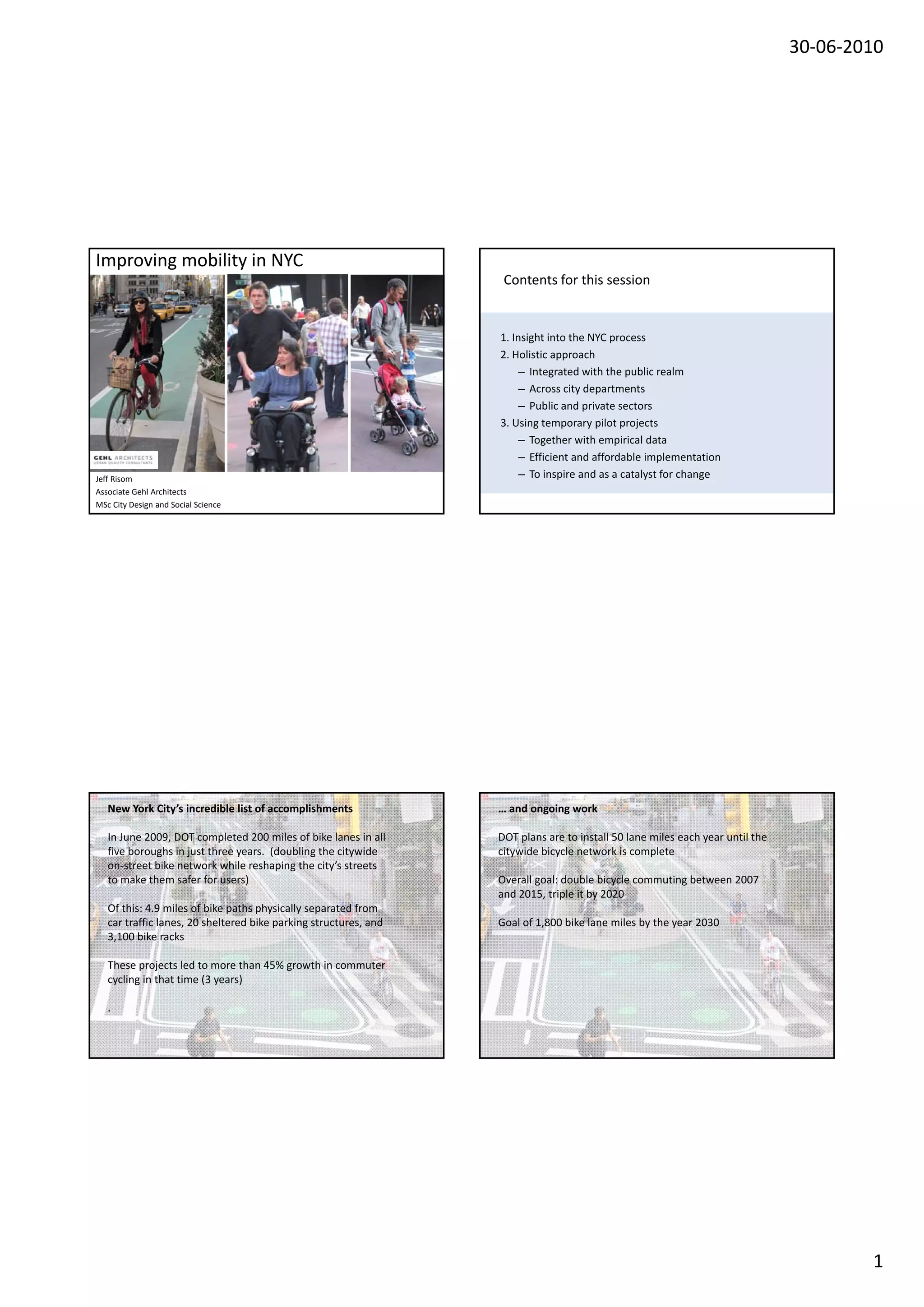 30‐06‐2010




Improving mobility in NYC
The Insider Story                                                   Contents for this session


                                                                   1. Insight into the NYC process
                                                                   2. Holistic approach
                                                                        – Integrated with the public realm
                                                                        – Across city departments
                                                                        – Public and private sectors
                                                                   3. Using temporary pilot projects
                                                                        – Together with empirical data
                                                                        – Efficient and affordable implementation
Jeff Risom                                                              – To inspire and as a catalyst for change
Associate Gehl Architects
MSc City Design and Social Science




  New York City list of accomplishments
  New York City’s incredible                                       … and ongoing work
                                                                   New York City
   In June 2009, DOT completed 200 miles of bike lanes in all      DOT plans are to install 50 lane miles each year until the 
   five boroughs in just three years.  (doubling the citywide      citywide bicycle network is complete
   on‐street bike network while reshaping the city’s streets 
   to make them safer for users)                                   Overall goal: double bicycle commuting between 2007 
                                                                   and 2015, triple it by 2020
   Of this: 4.9 miles of bike paths physically separated from 
   car traffic lanes, 20 sheltered bike parking structures, and 
   car traffic lanes, 20 sheltered bike parking structures, and    Goal of 1,800 bike lane miles by the year 2030
                                                                   Goal of 1,800 bike lane miles by the year 2030
   3,100 bike racks 

   These projects led to more than 45% growth in commuter 
   cycling in that time (3 years)

   .  




                                                                                                                                         1
 