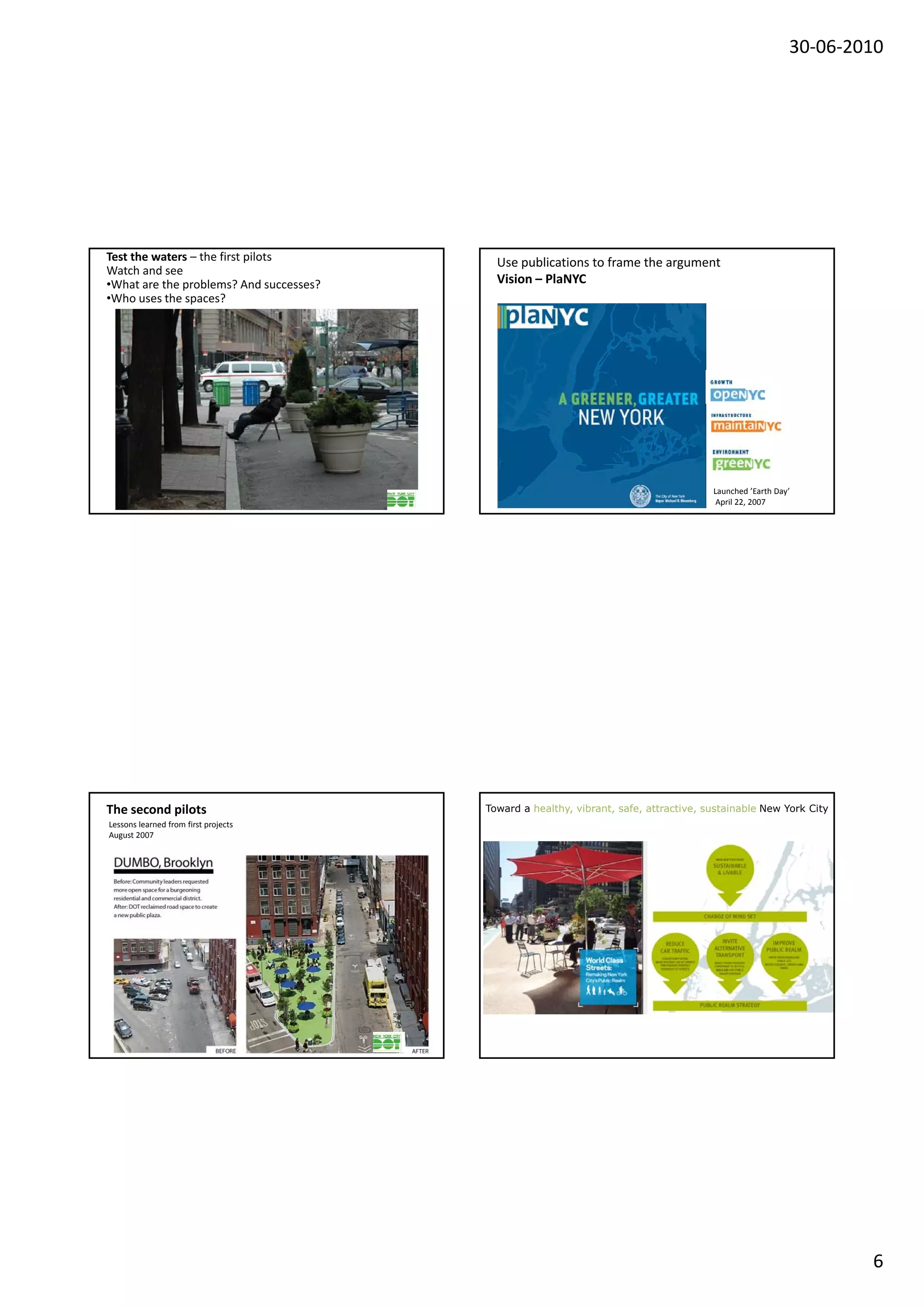 30‐06‐2010




Test the waters – the first pilots         Use publications to frame the argument
Watch and see
•What are the problems? And successes?     Vision – PlaNYC
•Who uses the spaces?




                                                                                       Launched ’Earth Day’
                                                                                        April 22, 2007




The second pilots                        Toward a healthy, vibrant, safe, attractive, sustainable New York City
Lessons learned from first projects
August 2007




                                                                                                                  6
 