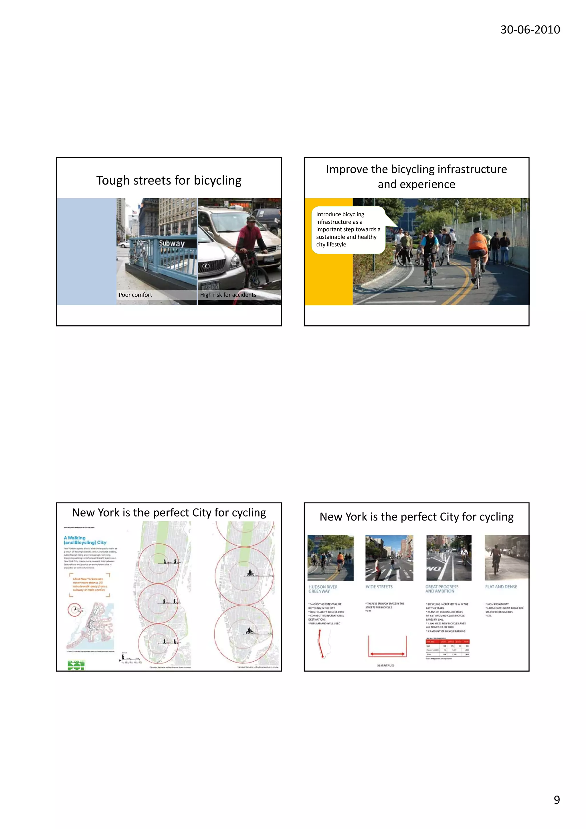 30‐06‐2010




                                                       Improve the bicycling infrastructure
     Tough streets for bicycling                                and experience

                                                    Introduce bicycling 
                                                    infrastructure as a 
                                                    important step towards a 
                                                    sustainable and healthy 
                                                    city lifestyle.
                                                                                i




         Poor comfort     High risk for accidents




New York is the perfect City for cycling             New York is the perfect City for cycling




                                                                                                  9
 