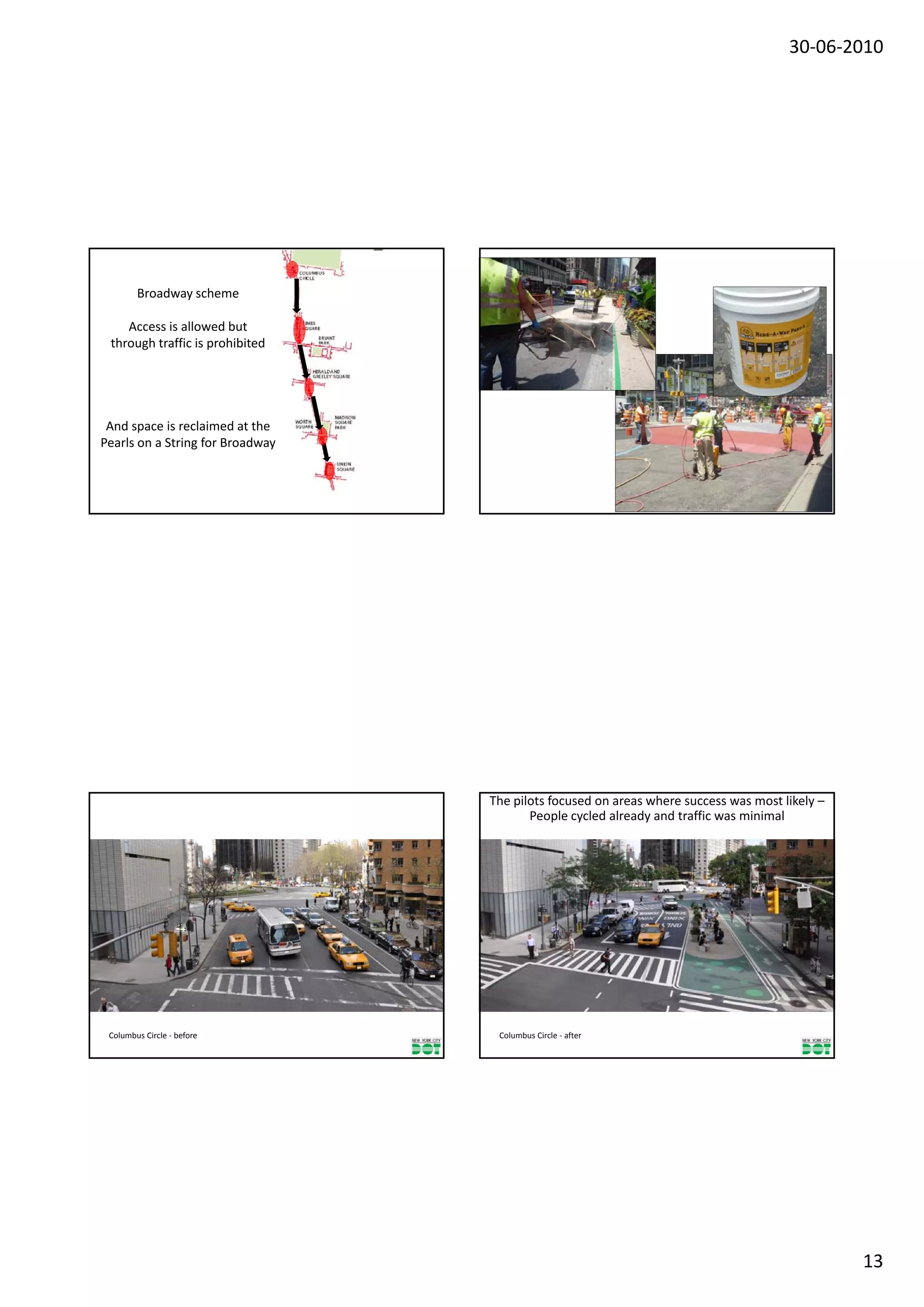 30‐06‐2010




        Broadway scheme

    Access is allowed but
 through traffic is prohibited




 And space is reclaimed at the 
Pearls on a String for Broadway




                                  The pilots focused on areas where success was most likely –
                                         People cycled already and traffic was minimal




 Columbus Circle ‐ before          Columbus Circle ‐ after 




                                                                                                13
 