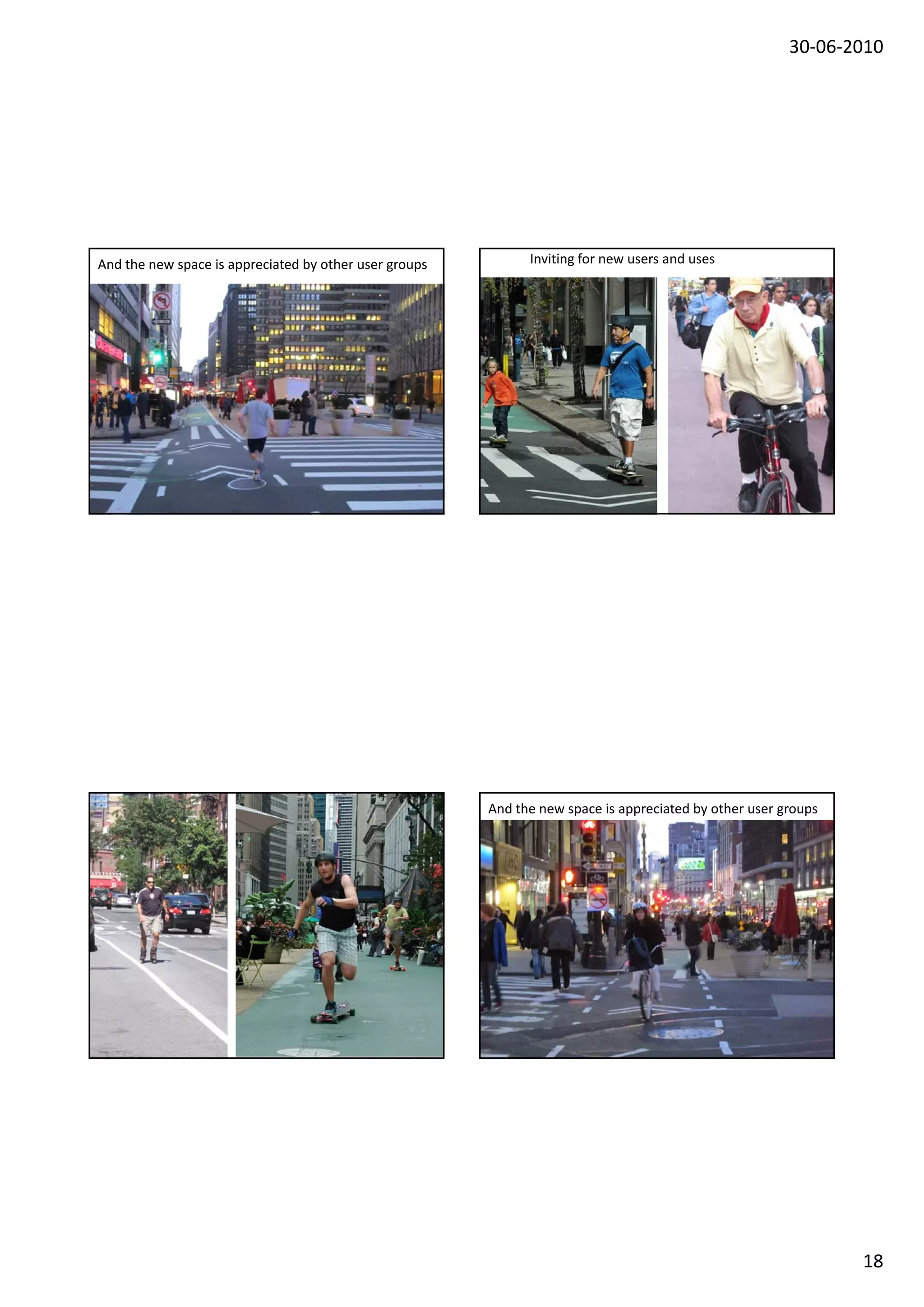 30‐06‐2010




And the new space is appreciated by other user groups                                                                                   Inviting for new users and uses




       Gehl Architects · Urban Quality Consultants · Gl. Kongevej 1, 4.tv · 1610 Copenhagen V · Denmark · www.gehlarchitects.dk




                                                                                                                                  And the new space is appreciated by other user groups




                                                                                                                                         Gehl Architects · Urban Quality Consultants · Gl. Kongevej 1, 4.tv · 1610 Copenhagen V · Denmark · www.gehlarchitects.dk




                                                                                                                                                                                                                                                                           18
 