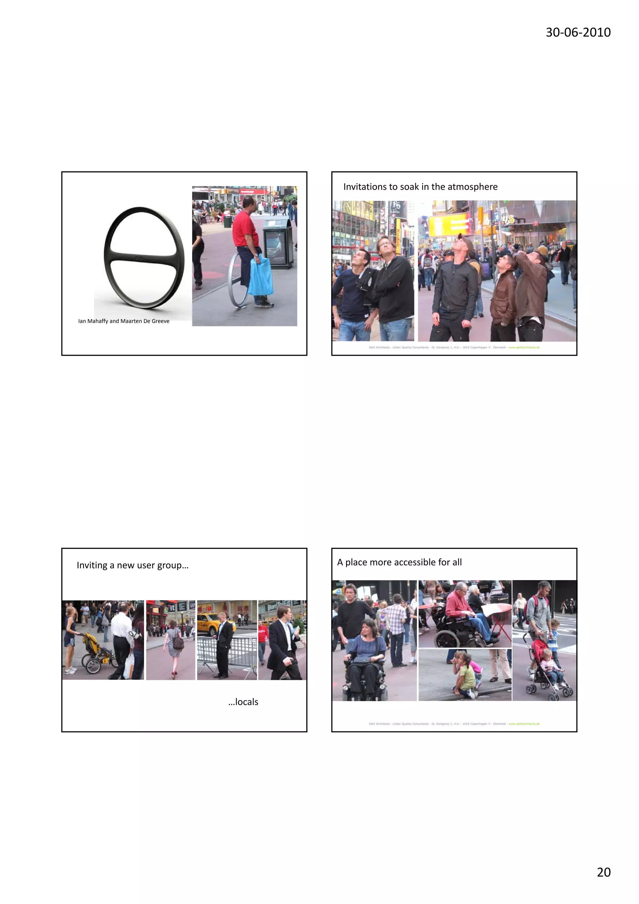 30‐06‐2010




                                               Invitations to soak in the atmosphere




Ian Mahaffy and Maarten De Greeve



                                                     Gehl Architects · Urban Quality Consultants · Gl. Kongevej 1, 4.tv · 1610 Copenhagen V · Denmark · www.gehlarchitects.dk




Inviting a new user group…                    A place more accessible for all




                                    …locals
                                                     Gehl Architects · Urban Quality Consultants · Gl. Kongevej 1, 4.tv · 1610 Copenhagen V · Denmark · www.gehlarchitects.dk




                                                                                                                                                                                       20
 