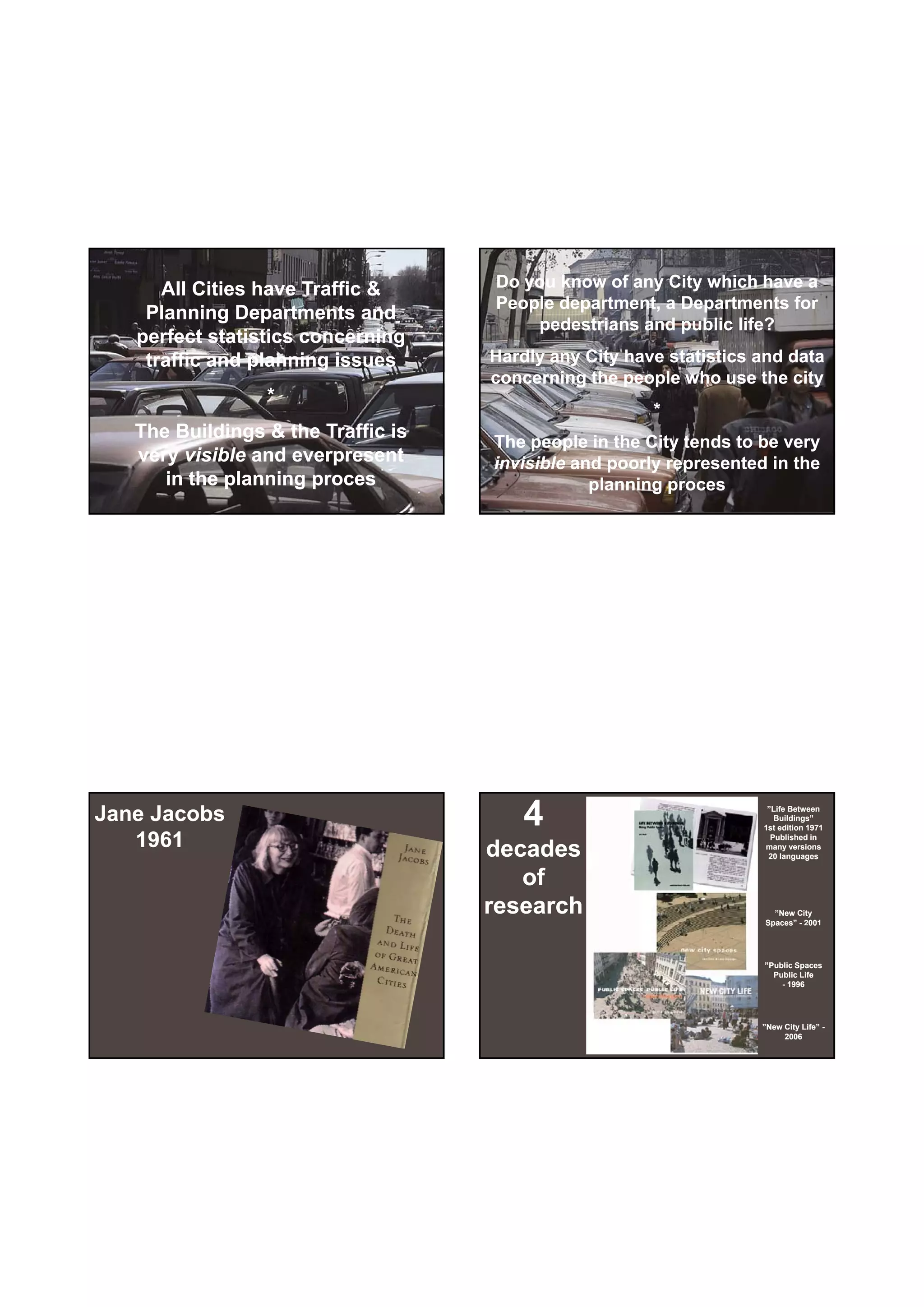 30-06-
                                                                           30-06-2010




      All Cities have Traffic &     Do you know of any City which have a
                                    People department, a Departments for
    Planning Departments and
                                        pedestrians and public life?
   perfect statistics concerning
    traffic and planning issues     Hardly any City have statistics and data
                                    concerning the people who use the city
                 *
                                                       *
   The Buildings & the Traffic is
                                    The people in the City tends to be very
   very visible and everpresent     invisible and poorly represented in the
      in the planning proces                    planning proces




Jane Jacobs                             4                            ”Life Between
                                                                       Buildings”
                                                                    1st edition 1971

   1961                             decades
                                                                      Published in
                                                                    many versions
                                                                     20 languages


                                       of
                                    research                          ”New City
                                                                    Spaces
                                                                    Spaces” - 2001
                                                                               00




                                                                    ”Public Spaces
                                                                      Public Life
                                                                        - 1996




                                                                    ”New City Life” -
                                                                         2006




                                                                                        2
 