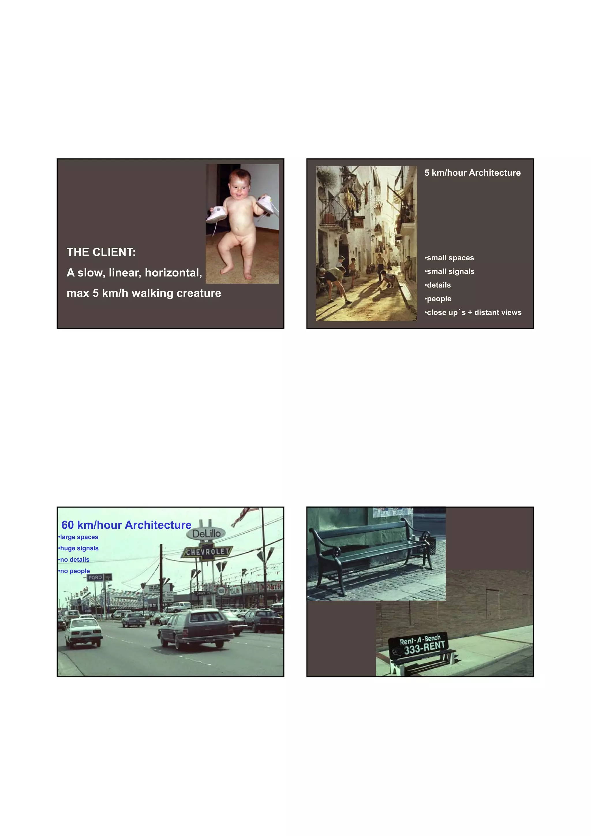 30-06-
                                                      30-06-2010




                                5 km/hour Architecture




  THE CLIENT:                   •small spaces

  A slow, linear, horizontal,   •small signals
                                •details
  max 5 km/h walking creature   •people
                                •close up´s + distant views




 60 km/hour Architecture
•large spaces
•huge signals
•no details
•no people




                                                              7
 