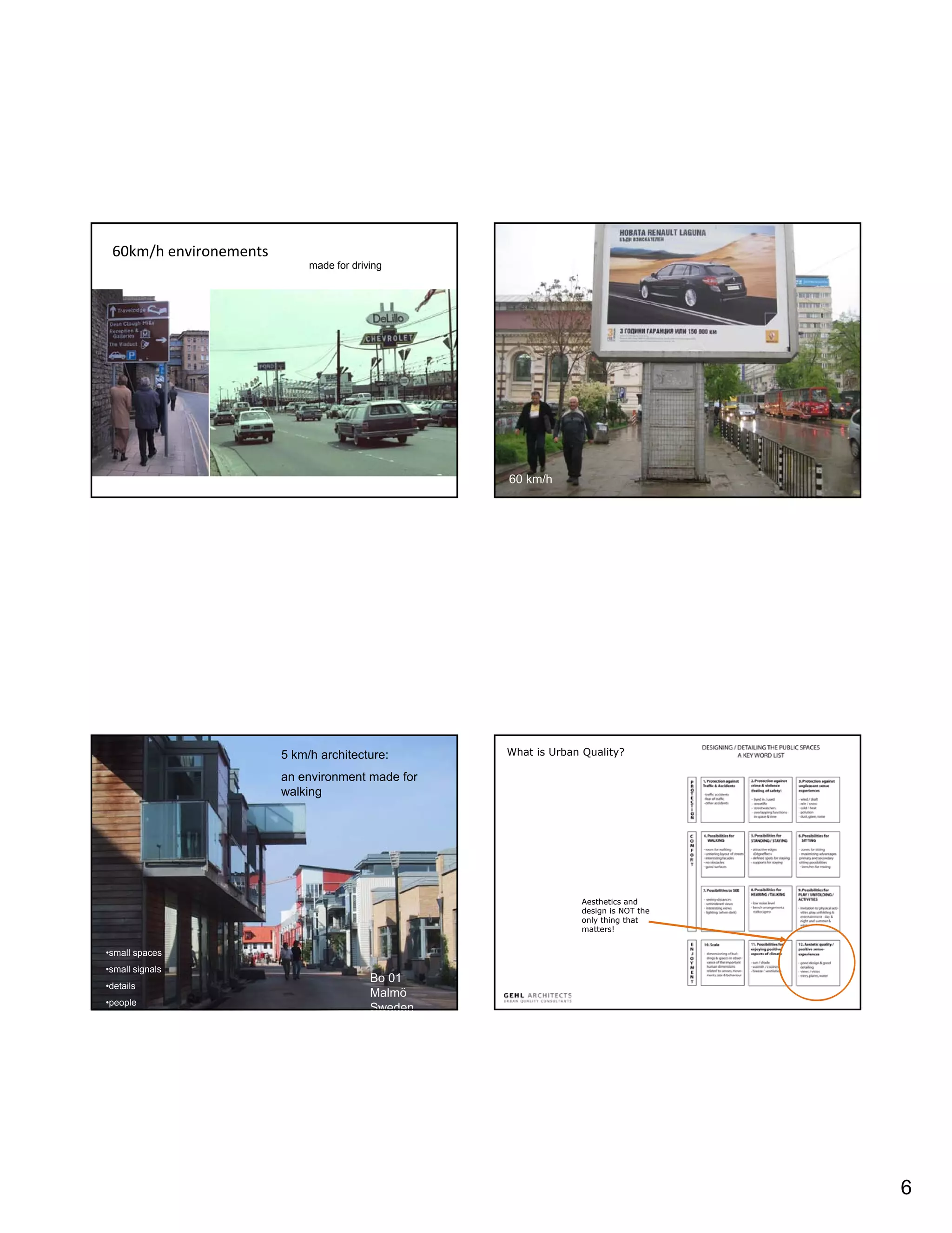 60km/h environements
                             made for driving




                                                   60 km/h




                        5 km/h architecture:       What is Urban Quality?

                        an environment made for
                        walking




                                                                Aesthetics and
                                                                design is NOT the
                                                                only thing that
                                                                matters!


•small spaces
•small signals
                                          Bo 01
•details
                                          Malmö
•people
                                          Sweden




                                                                                    6
 