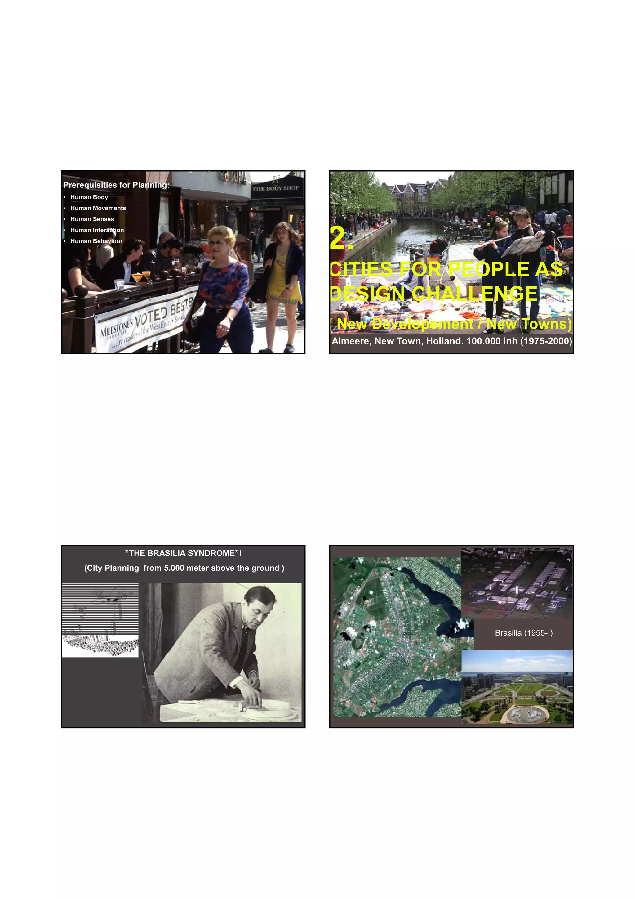 30-06-
                                                                                                          30-06-2010




Prerequisities for Planning:
• Human Body
• Human Movements
• Human Senses



                                                           2.
• Human Interaction
• Human Behaviour




                                                           CITIES FOR PEOPLE AS
                                                           DESIGN CHALLENGE
                                                           ( New Developement / New Towns)
                                                           Almeere, New Town, Holland. 100.000 Inh (1975-2000)




                      ”THE BRASILIA SYNDROME”!
      (City Planning from 5.000 meter above the ground )




                                                                                             Brasilia (1955- )
                                                                                                      (
                                                                                                      (1955-




                                                                                                                 10
 