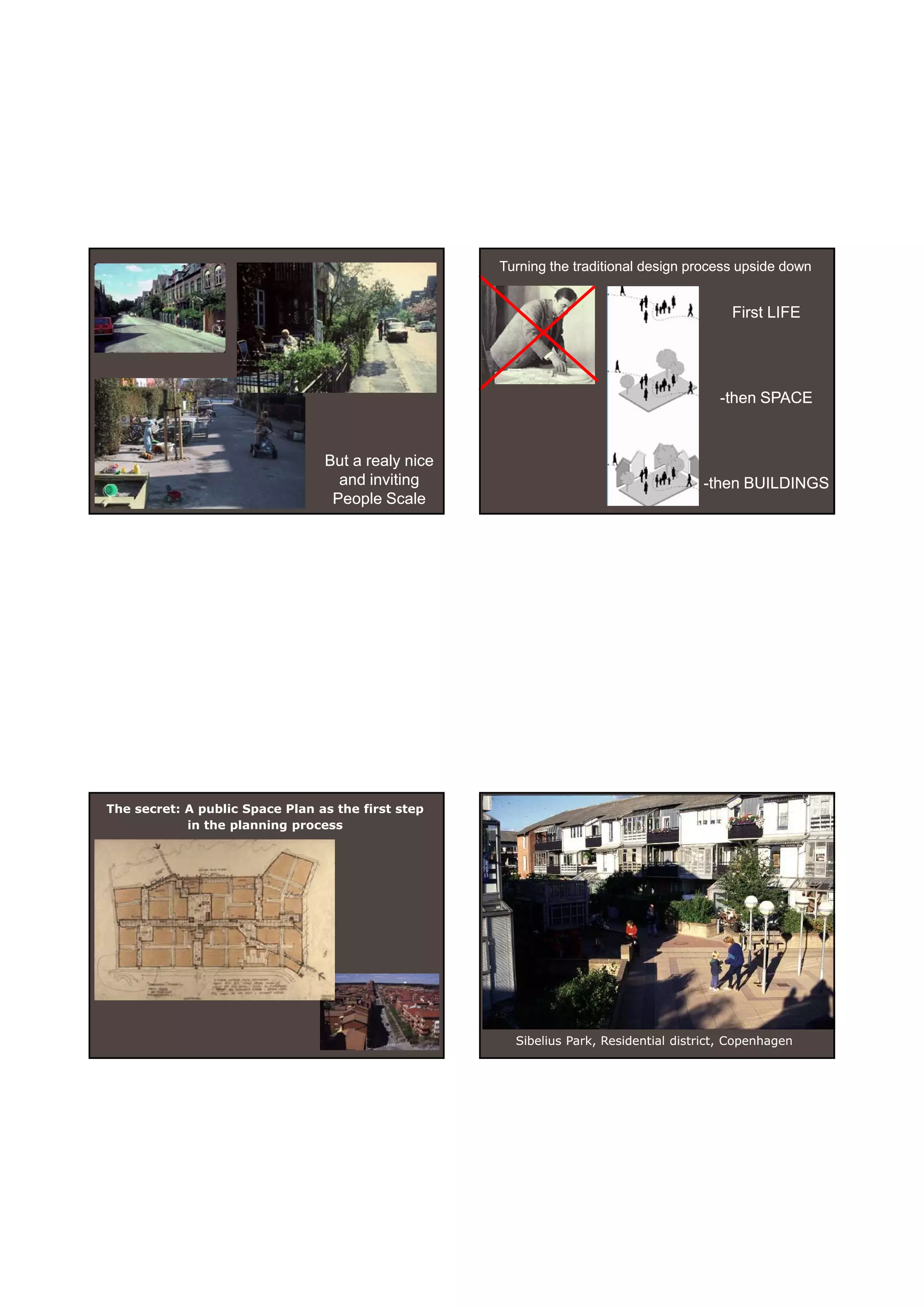 30-06-
                                                                                                    30-06-2010




                                                    Turning the traditional design process upside down


                                                                                          First LIFE




                                                                                        -then SPACE


                                 But a realy nice
                                   and inviting                                      -then BUILDINGS
                                  People Scale




The secret: A public Space Plan as the first step
            in the planning process




                                                      Sibelius Park, Residential district, Copenhagen




                                                                                                           14
 