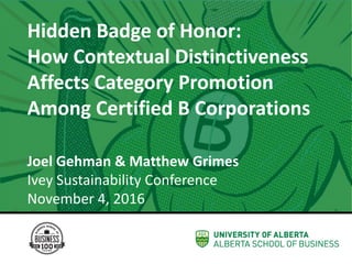 The WellWiki Project
Joel Gehman
Assistant Professor
Strategic Management & Organization
Hidden	Badge	of	Honor:	
How	Contextual	Distinctiveness	
Affects	Category	Promotion	
Among	Certified	B	Corporations
Joel	Gehman	&	Matthew	Grimes	
Ivey	Sustainability	Conference	
November	4,	2016
 