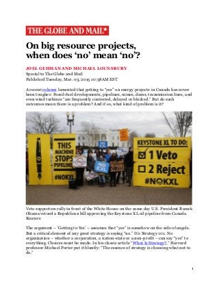 1
On big resource projects,
when does ‘no’ mean ‘no’?
JOEL GEHMAN AND MICHAEL LOUNSBURY
Special to The Globe and Mail
Published Tuesday, Mar. 03, 2015 10:38AM EST
A recent column lamented that getting to “yes” on energy projects in Canada has never
been tougher: Fossil-fuel developments, pipelines, mines, dams, transmission lines, and
even wind turbines “are frequently contested, delayed or blocked.” But do such
outcomes mean there is a problem? And if so, what kind of problem is it?
Veto supporters rally in front of the White House on the same day U.S. President Barack
Obama vetoed a Republican bill approving the Keystone XL oil pipeline from Canada.
Reuters
The argument – ‘Getting to Yes’ – assumes that “yes” is somehow on the side of angels.
But a critical element of any great strategy is saying “no.” It’s Strategy 101. No
organization – whether a corporation, a nation-state or a non-profit – can say “yes” to
everything. Choices must be made. In his classic article “What Is Strategy?,” Harvard
professor Michael Porter put it bluntly: “The essence of strategy is choosing what not to
do.”
 