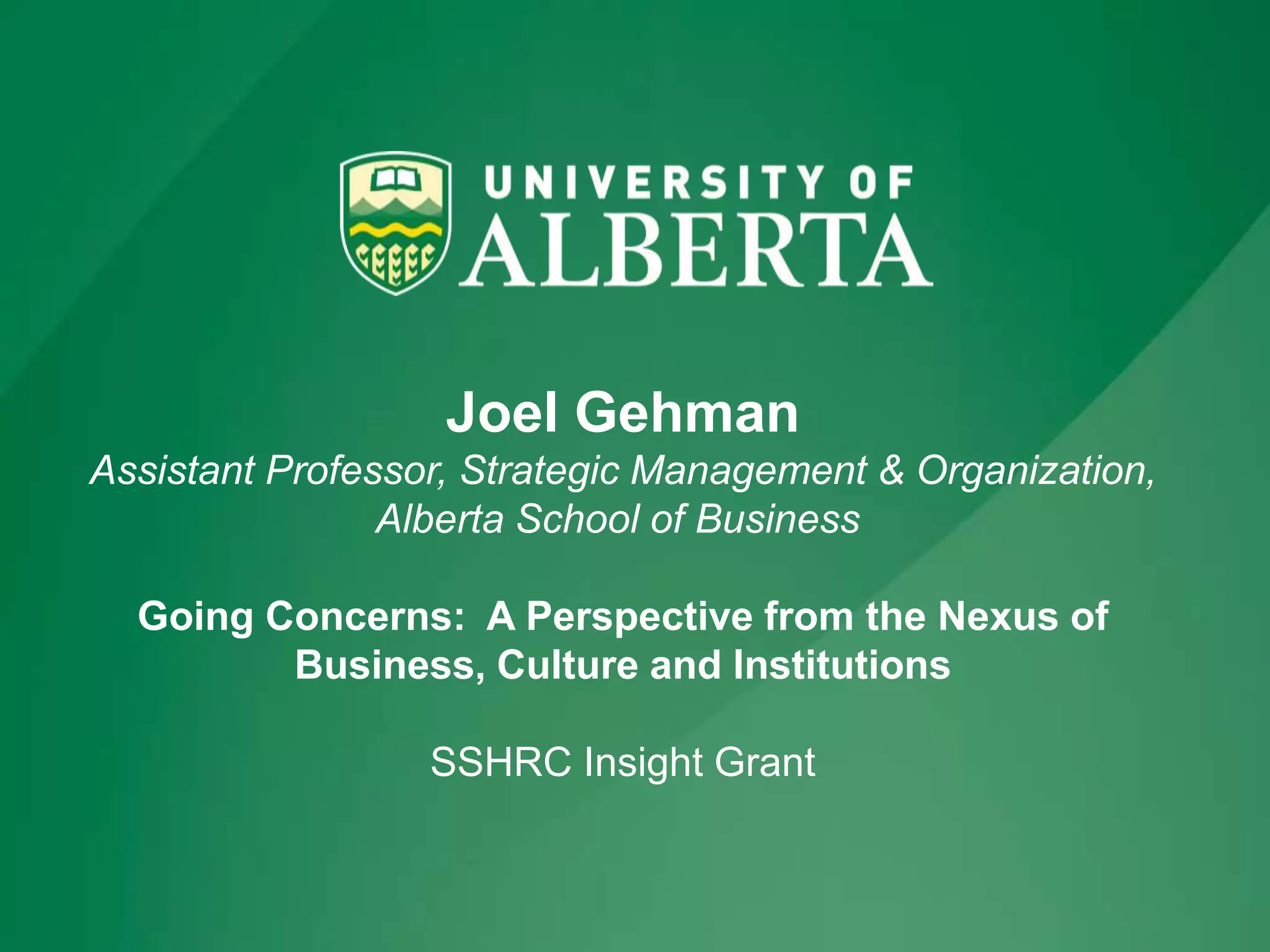 Joel Gehman
Assistant Professor, Strategic Management & Organization,
Alberta School of Business
Going Concerns: A Perspective from the Nexus of
Business, Culture and Institutions
SSHRC Insight Grant
