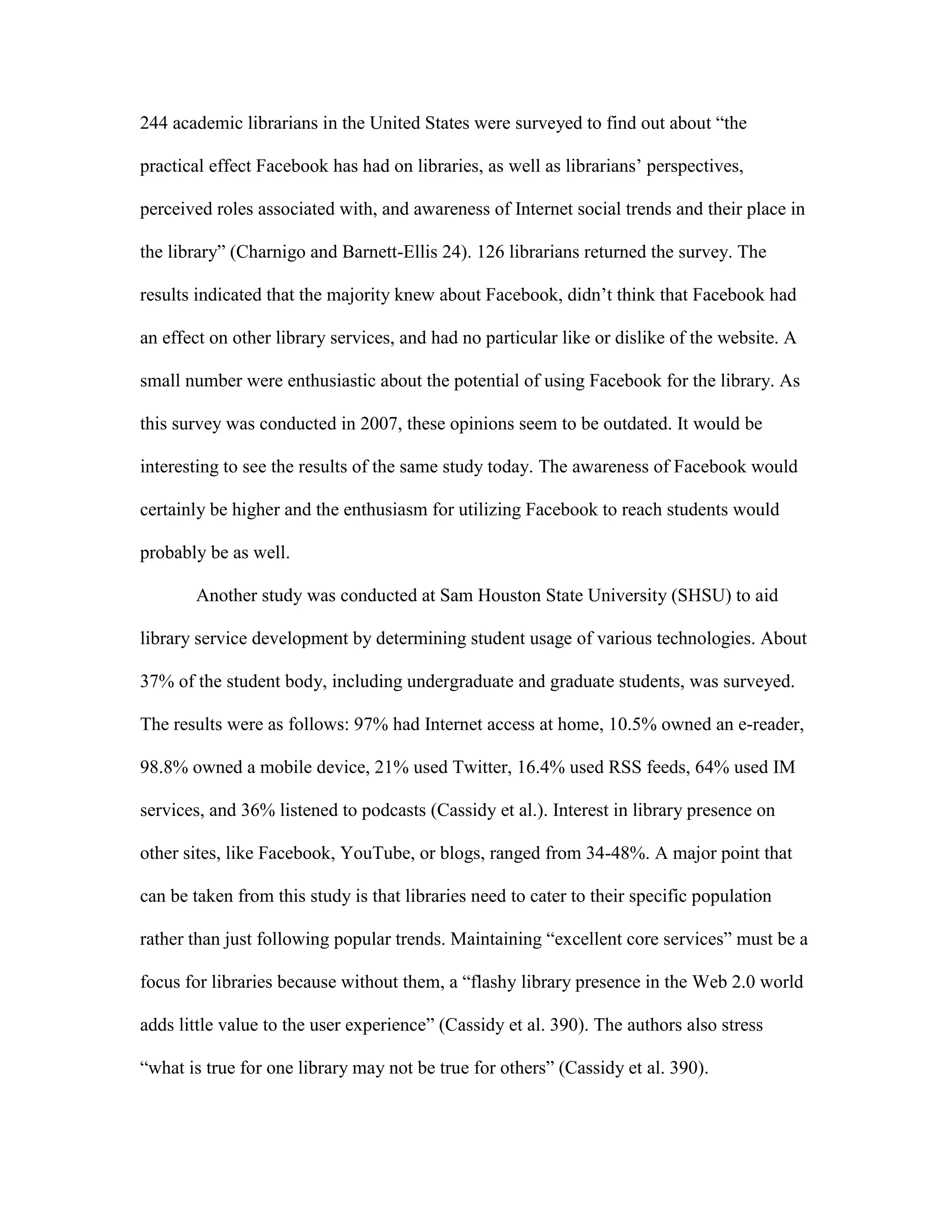 244 academic librarians in the United States were surveyed to find out about “the

practical effect Facebook has had on libraries, as well as librarians‟ perspectives,

perceived roles associated with, and awareness of Internet social trends and their place in

the library” (Charnigo and Barnett-Ellis 24). 126 librarians returned the survey. The

results indicated that the majority knew about Facebook, didn‟t think that Facebook had

an effect on other library services, and had no particular like or dislike of the website. A

small number were enthusiastic about the potential of using Facebook for the library. As

this survey was conducted in 2007, these opinions seem to be outdated. It would be

interesting to see the results of the same study today. The awareness of Facebook would

certainly be higher and the enthusiasm for utilizing Facebook to reach students would

probably be as well.

       Another study was conducted at Sam Houston State University (SHSU) to aid

library service development by determining student usage of various technologies. About

37% of the student body, including undergraduate and graduate students, was surveyed.

The results were as follows: 97% had Internet access at home, 10.5% owned an e-reader,

98.8% owned a mobile device, 21% used Twitter, 16.4% used RSS feeds, 64% used IM

services, and 36% listened to podcasts (Cassidy et al.). Interest in library presence on

other sites, like Facebook, YouTube, or blogs, ranged from 34-48%. A major point that

can be taken from this study is that libraries need to cater to their specific population

rather than just following popular trends. Maintaining “excellent core services” must be a

focus for libraries because without them, a “flashy library presence in the Web 2.0 world

adds little value to the user experience” (Cassidy et al. 390). The authors also stress

“what is true for one library may not be true for others” (Cassidy et al. 390).
 