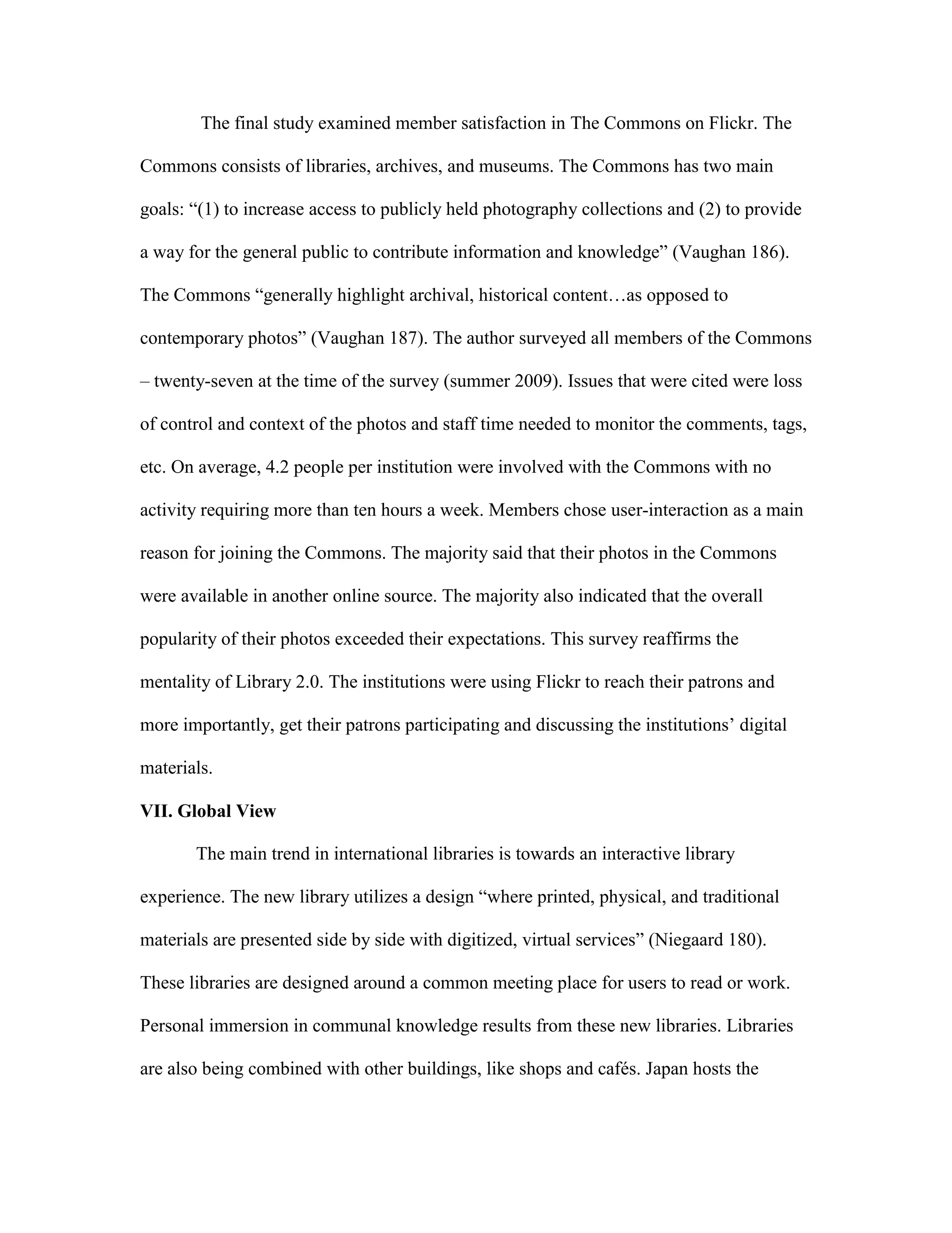 The final study examined member satisfaction in The Commons on Flickr. The

Commons consists of libraries, archives, and museums. The Commons has two main

goals: “(1) to increase access to publicly held photography collections and (2) to provide

a way for the general public to contribute information and knowledge” (Vaughan 186).

The Commons “generally highlight archival, historical content…as opposed to

contemporary photos” (Vaughan 187). The author surveyed all members of the Commons

– twenty-seven at the time of the survey (summer 2009). Issues that were cited were loss

of control and context of the photos and staff time needed to monitor the comments, tags,

etc. On average, 4.2 people per institution were involved with the Commons with no

activity requiring more than ten hours a week. Members chose user-interaction as a main

reason for joining the Commons. The majority said that their photos in the Commons

were available in another online source. The majority also indicated that the overall

popularity of their photos exceeded their expectations. This survey reaffirms the

mentality of Library 2.0. The institutions were using Flickr to reach their patrons and

more importantly, get their patrons participating and discussing the institutions‟ digital

materials.

VII. Global View

       The main trend in international libraries is towards an interactive library

experience. The new library utilizes a design “where printed, physical, and traditional

materials are presented side by side with digitized, virtual services” (Niegaard 180).

These libraries are designed around a common meeting place for users to read or work.

Personal immersion in communal knowledge results from these new libraries. Libraries

are also being combined with other buildings, like shops and cafés. Japan hosts the
 