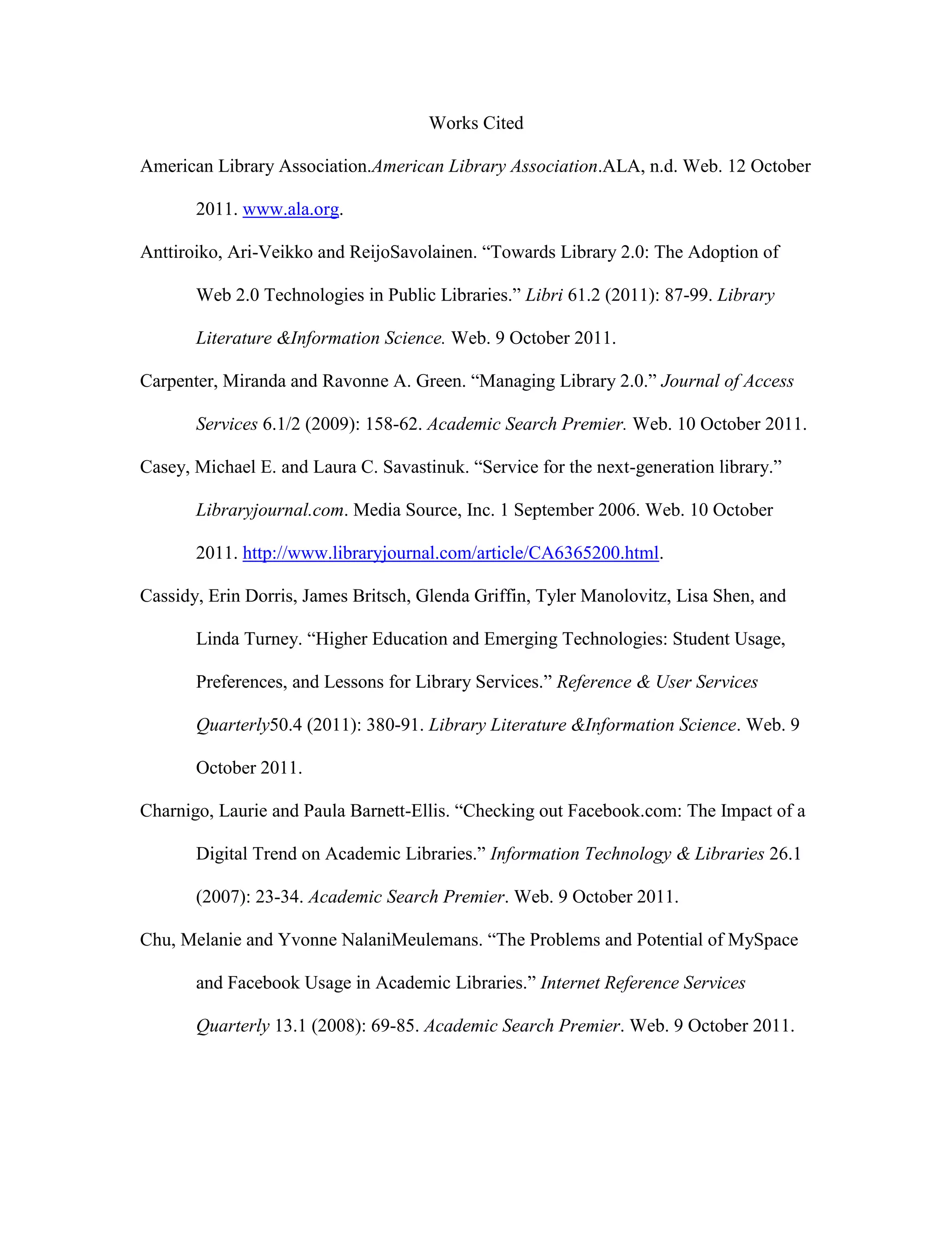 Works Cited

American Library Association.American Library Association.ALA, n.d. Web. 12 October

       2011. www.ala.org.

Anttiroiko, Ari-Veikko and ReijoSavolainen. “Towards Library 2.0: The Adoption of

       Web 2.0 Technologies in Public Libraries.” Libri 61.2 (2011): 87-99. Library

       Literature &Information Science. Web. 9 October 2011.

Carpenter, Miranda and Ravonne A. Green. “Managing Library 2.0.” Journal of Access

       Services 6.1/2 (2009): 158-62. Academic Search Premier. Web. 10 October 2011.

Casey, Michael E. and Laura C. Savastinuk. “Service for the next-generation library.”

       Libraryjournal.com. Media Source, Inc. 1 September 2006. Web. 10 October

       2011. http://www.libraryjournal.com/article/CA6365200.html.

Cassidy, Erin Dorris, James Britsch, Glenda Griffin, Tyler Manolovitz, Lisa Shen, and

       Linda Turney. “Higher Education and Emerging Technologies: Student Usage,

       Preferences, and Lessons for Library Services.” Reference & User Services

       Quarterly50.4 (2011): 380-91. Library Literature &Information Science. Web. 9

       October 2011.

Charnigo, Laurie and Paula Barnett-Ellis. “Checking out Facebook.com: The Impact of a

       Digital Trend on Academic Libraries.” Information Technology & Libraries 26.1

       (2007): 23-34. Academic Search Premier. Web. 9 October 2011.

Chu, Melanie and Yvonne NalaniMeulemans. “The Problems and Potential of MySpace

       and Facebook Usage in Academic Libraries.” Internet Reference Services

       Quarterly 13.1 (2008): 69-85. Academic Search Premier. Web. 9 October 2011.
 
