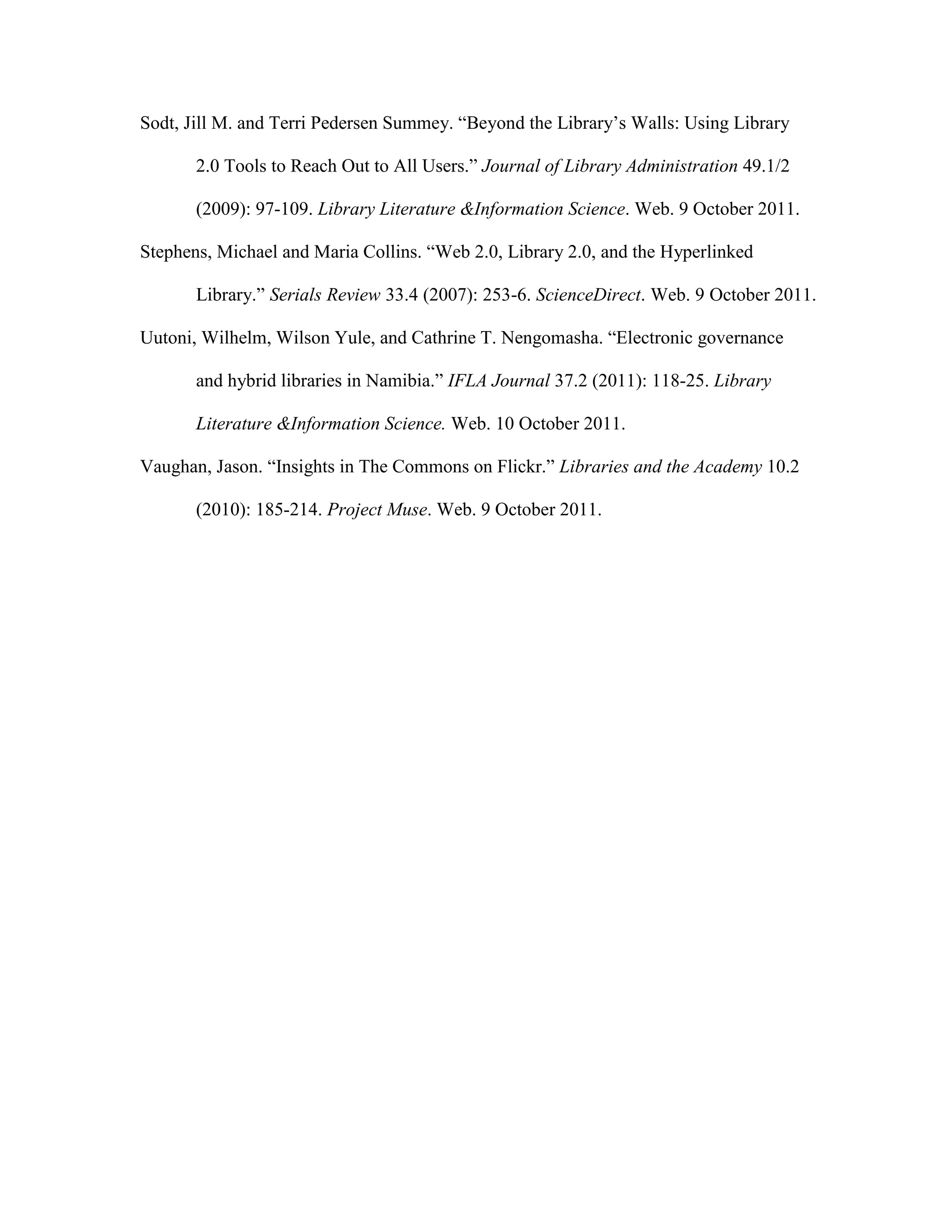 Sodt, Jill M. and Terri Pedersen Summey. “Beyond the Library‟s Walls: Using Library

       2.0 Tools to Reach Out to All Users.” Journal of Library Administration 49.1/2

       (2009): 97-109. Library Literature &Information Science. Web. 9 October 2011.

Stephens, Michael and Maria Collins. “Web 2.0, Library 2.0, and the Hyperlinked

       Library.” Serials Review 33.4 (2007): 253-6. ScienceDirect. Web. 9 October 2011.

Uutoni, Wilhelm, Wilson Yule, and Cathrine T. Nengomasha. “Electronic governance

       and hybrid libraries in Namibia.” IFLA Journal 37.2 (2011): 118-25. Library

       Literature &Information Science. Web. 10 October 2011.

Vaughan, Jason. “Insights in The Commons on Flickr.” Libraries and the Academy 10.2

       (2010): 185-214. Project Muse. Web. 9 October 2011.
 