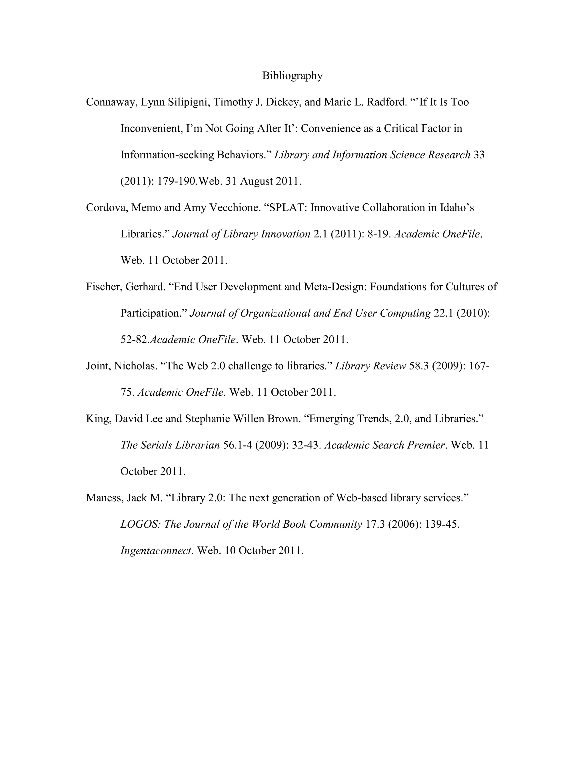 Bibliography

Connaway, Lynn Silipigni, Timothy J. Dickey, and Marie L. Radford. “‟If It Is Too

       Inconvenient, I‟m Not Going After It‟: Convenience as a Critical Factor in

       Information-seeking Behaviors.” Library and Information Science Research 33

       (2011): 179-190.Web. 31 August 2011.

Cordova, Memo and Amy Vecchione. “SPLAT: Innovative Collaboration in Idaho‟s

       Libraries.” Journal of Library Innovation 2.1 (2011): 8-19. Academic OneFile.

       Web. 11 October 2011.

Fischer, Gerhard. “End User Development and Meta-Design: Foundations for Cultures of

       Participation.” Journal of Organizational and End User Computing 22.1 (2010):

       52-82.Academic OneFile. Web. 11 October 2011.

Joint, Nicholas. “The Web 2.0 challenge to libraries.” Library Review 58.3 (2009): 167-

       75. Academic OneFile. Web. 11 October 2011.

King, David Lee and Stephanie Willen Brown. “Emerging Trends, 2.0, and Libraries.”

       The Serials Librarian 56.1-4 (2009): 32-43. Academic Search Premier. Web. 11

       October 2011.

Maness, Jack M. “Library 2.0: The next generation of Web-based library services.”

       LOGOS: The Journal of the World Book Community 17.3 (2006): 139-45.

       Ingentaconnect. Web. 10 October 2011.
 