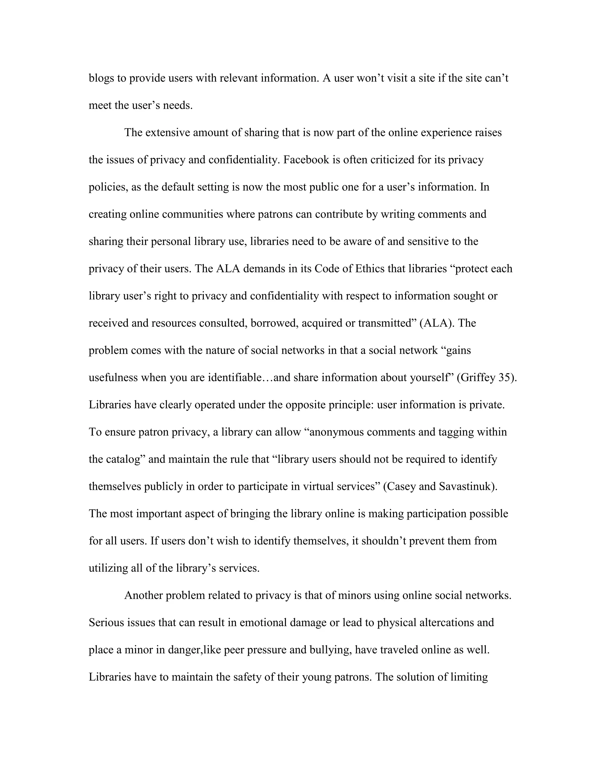 blogs to provide users with relevant information. A user won‟t visit a site if the site can‟t

meet the user‟s needs.

        The extensive amount of sharing that is now part of the online experience raises

the issues of privacy and confidentiality. Facebook is often criticized for its privacy

policies, as the default setting is now the most public one for a user‟s information. In

creating online communities where patrons can contribute by writing comments and

sharing their personal library use, libraries need to be aware of and sensitive to the

privacy of their users. The ALA demands in its Code of Ethics that libraries “protect each

library user‟s right to privacy and confidentiality with respect to information sought or

received and resources consulted, borrowed, acquired or transmitted” (ALA). The

problem comes with the nature of social networks in that a social network “gains

usefulness when you are identifiable…and share information about yourself” (Griffey 35).

Libraries have clearly operated under the opposite principle: user information is private.

To ensure patron privacy, a library can allow “anonymous comments and tagging within

the catalog” and maintain the rule that “library users should not be required to identify

themselves publicly in order to participate in virtual services” (Casey and Savastinuk).

The most important aspect of bringing the library online is making participation possible

for all users. If users don‟t wish to identify themselves, it shouldn‟t prevent them from

utilizing all of the library‟s services.

        Another problem related to privacy is that of minors using online social networks.

Serious issues that can result in emotional damage or lead to physical altercations and

place a minor in danger,like peer pressure and bullying, have traveled online as well.

Libraries have to maintain the safety of their young patrons. The solution of limiting
 