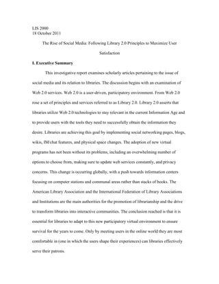 LIS 2000
18 October 2011

      The Rise of Social Media: Following Library 2.0 Principles to Maximize User

                                         Satisfaction

I. Executive Summary

       This investigative report examines scholarly articles pertaining to the issue of

social media and its relation to libraries. The discussion begins with an examination of

Web 2.0 services. Web 2.0 is a user-driven, participatory environment. From Web 2.0

rose a set of principles and services referred to as Library 2.0. Library 2.0 asserts that

libraries utilize Web 2.0 technologies to stay relevant in the current Information Age and

to provide users with the tools they need to successfully obtain the information they

desire. Libraries are achieving this goal by implementing social networking pages, blogs,

wikis, IM/chat features, and physical space changes. The adoption of new virtual

programs has not been without its problems, including an overwhelming number of

options to choose from, making sure to update web services constantly, and privacy

concerns. This change is occurring globally, with a push towards information centers

focusing on computer stations and communal areas rather than stacks of books. The

American Library Association and the International Federation of Library Associations

and Institutions are the main authorities for the promotion of librarianship and the drive

to transform libraries into interactive communities. The conclusion reached is that it is

essential for libraries to adapt to this new participatory virtual environment to ensure

survival for the years to come. Only by meeting users in the online world they are most

comfortable in (one in which the users shape their experiences) can libraries effectively

serve their patrons.
 