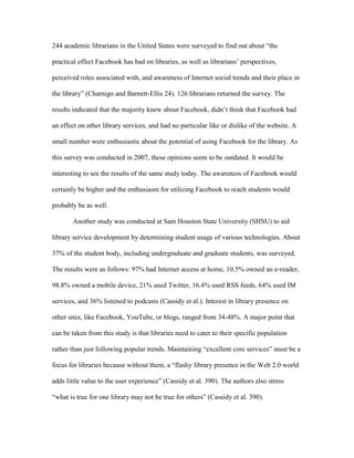 244 academic librarians in the United States were surveyed to find out about “the

practical effect Facebook has had on libraries, as well as librarians‟ perspectives,

perceived roles associated with, and awareness of Internet social trends and their place in

the library” (Charnigo and Barnett-Ellis 24). 126 librarians returned the survey. The

results indicated that the majority knew about Facebook, didn‟t think that Facebook had

an effect on other library services, and had no particular like or dislike of the website. A

small number were enthusiastic about the potential of using Facebook for the library. As

this survey was conducted in 2007, these opinions seem to be outdated. It would be

interesting to see the results of the same study today. The awareness of Facebook would

certainly be higher and the enthusiasm for utilizing Facebook to reach students would

probably be as well.

       Another study was conducted at Sam Houston State University (SHSU) to aid

library service development by determining student usage of various technologies. About

37% of the student body, including undergraduate and graduate students, was surveyed.

The results were as follows: 97% had Internet access at home, 10.5% owned an e-reader,

98.8% owned a mobile device, 21% used Twitter, 16.4% used RSS feeds, 64% used IM

services, and 36% listened to podcasts (Cassidy et al.). Interest in library presence on

other sites, like Facebook, YouTube, or blogs, ranged from 34-48%. A major point that

can be taken from this study is that libraries need to cater to their specific population

rather than just following popular trends. Maintaining “excellent core services” must be a

focus for libraries because without them, a “flashy library presence in the Web 2.0 world

adds little value to the user experience” (Cassidy et al. 390). The authors also stress

“what is true for one library may not be true for others” (Cassidy et al. 390).
 