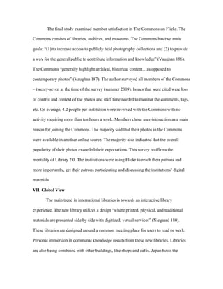 The final study examined member satisfaction in The Commons on Flickr. The

Commons consists of libraries, archives, and museums. The Commons has two main

goals: “(1) to increase access to publicly held photography collections and (2) to provide

a way for the general public to contribute information and knowledge” (Vaughan 186).

The Commons “generally highlight archival, historical content…as opposed to

contemporary photos” (Vaughan 187). The author surveyed all members of the Commons

– twenty-seven at the time of the survey (summer 2009). Issues that were cited were loss

of control and context of the photos and staff time needed to monitor the comments, tags,

etc. On average, 4.2 people per institution were involved with the Commons with no

activity requiring more than ten hours a week. Members chose user-interaction as a main

reason for joining the Commons. The majority said that their photos in the Commons

were available in another online source. The majority also indicated that the overall

popularity of their photos exceeded their expectations. This survey reaffirms the

mentality of Library 2.0. The institutions were using Flickr to reach their patrons and

more importantly, get their patrons participating and discussing the institutions‟ digital

materials.

VII. Global View

       The main trend in international libraries is towards an interactive library

experience. The new library utilizes a design “where printed, physical, and traditional

materials are presented side by side with digitized, virtual services” (Niegaard 180).

These libraries are designed around a common meeting place for users to read or work.

Personal immersion in communal knowledge results from these new libraries. Libraries

are also being combined with other buildings, like shops and cafés. Japan hosts the
 