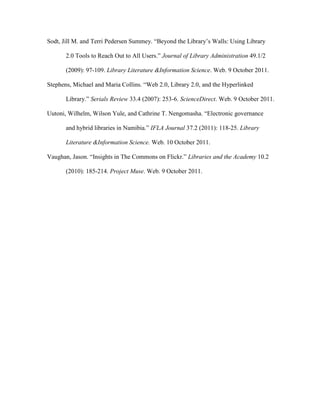 Sodt, Jill M. and Terri Pedersen Summey. “Beyond the Library‟s Walls: Using Library

       2.0 Tools to Reach Out to All Users.” Journal of Library Administration 49.1/2

       (2009): 97-109. Library Literature &Information Science. Web. 9 October 2011.

Stephens, Michael and Maria Collins. “Web 2.0, Library 2.0, and the Hyperlinked

       Library.” Serials Review 33.4 (2007): 253-6. ScienceDirect. Web. 9 October 2011.

Uutoni, Wilhelm, Wilson Yule, and Cathrine T. Nengomasha. “Electronic governance

       and hybrid libraries in Namibia.” IFLA Journal 37.2 (2011): 118-25. Library

       Literature &Information Science. Web. 10 October 2011.

Vaughan, Jason. “Insights in The Commons on Flickr.” Libraries and the Academy 10.2

       (2010): 185-214. Project Muse. Web. 9 October 2011.
 