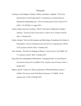 Bibliography

Connaway, Lynn Silipigni, Timothy J. Dickey, and Marie L. Radford. “‟If It Is Too

       Inconvenient, I‟m Not Going After It‟: Convenience as a Critical Factor in

       Information-seeking Behaviors.” Library and Information Science Research 33

       (2011): 179-190.Web. 31 August 2011.

Cordova, Memo and Amy Vecchione. “SPLAT: Innovative Collaboration in Idaho‟s

       Libraries.” Journal of Library Innovation 2.1 (2011): 8-19. Academic OneFile.

       Web. 11 October 2011.

Fischer, Gerhard. “End User Development and Meta-Design: Foundations for Cultures of

       Participation.” Journal of Organizational and End User Computing 22.1 (2010):

       52-82.Academic OneFile. Web. 11 October 2011.

Joint, Nicholas. “The Web 2.0 challenge to libraries.” Library Review 58.3 (2009): 167-

       75. Academic OneFile. Web. 11 October 2011.

King, David Lee and Stephanie Willen Brown. “Emerging Trends, 2.0, and Libraries.”

       The Serials Librarian 56.1-4 (2009): 32-43. Academic Search Premier. Web. 11

       October 2011.

Maness, Jack M. “Library 2.0: The next generation of Web-based library services.”

       LOGOS: The Journal of the World Book Community 17.3 (2006): 139-45.

       Ingentaconnect. Web. 10 October 2011.
 