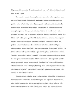 blogs to provide users with relevant information. A user won‟t visit a site if the site can‟t

meet the user‟s needs.

        The extensive amount of sharing that is now part of the online experience raises

the issues of privacy and confidentiality. Facebook is often criticized for its privacy

policies, as the default setting is now the most public one for a user‟s information. In

creating online communities where patrons can contribute by writing comments and

sharing their personal library use, libraries need to be aware of and sensitive to the

privacy of their users. The ALA demands in its Code of Ethics that libraries “protect each

library user‟s right to privacy and confidentiality with respect to information sought or

received and resources consulted, borrowed, acquired or transmitted” (ALA). The

problem comes with the nature of social networks in that a social network “gains

usefulness when you are identifiable…and share information about yourself” (Griffey 35).

Libraries have clearly operated under the opposite principle: user information is private.

To ensure patron privacy, a library can allow “anonymous comments and tagging within

the catalog” and maintain the rule that “library users should not be required to identify

themselves publicly in order to participate in virtual services” (Casey and Savastinuk).

The most important aspect of bringing the library online is making participation possible

for all users. If users don‟t wish to identify themselves, it shouldn‟t prevent them from

utilizing all of the library‟s services.

        Another problem related to privacy is that of minors using online social networks.

Serious issues that can result in emotional damage or lead to physical altercations and

place a minor in danger,like peer pressure and bullying, have traveled online as well.

Libraries have to maintain the safety of their young patrons. The solution of limiting
 