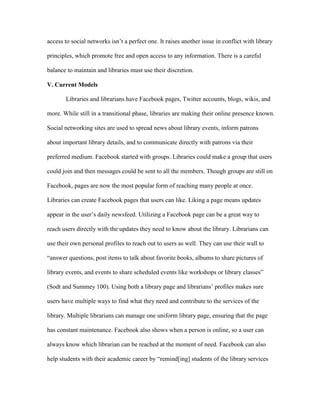 access to social networks isn‟t a perfect one. It raises another issue in conflict with library

principles, which promote free and open access to any information. There is a careful

balance to maintain and libraries must use their discretion.

V. Current Models

       Libraries and librarians have Facebook pages, Twitter accounts, blogs, wikis, and

more. While still in a transitional phase, libraries are making their online presence known.

Social networking sites are used to spread news about library events, inform patrons

about important library details, and to communicate directly with patrons via their

preferred medium. Facebook started with groups. Libraries could make a group that users

could join and then messages could be sent to all the members. Though groups are still on

Facebook, pages are now the most popular form of reaching many people at once.

Libraries can create Facebook pages that users can like. Liking a page means updates

appear in the user‟s daily newsfeed. Utilizing a Facebook page can be a great way to

reach users directly with the updates they need to know about the library. Librarians can

use their own personal profiles to reach out to users as well. They can use their wall to

“answer questions, post items to talk about favorite books, albums to share pictures of

library events, and events to share scheduled events like workshops or library classes”

(Sodt and Summey 100). Using both a library page and librarians‟ profiles makes sure

users have multiple ways to find what they need and contribute to the services of the

library. Multiple librarians can manage one uniform library page, ensuring that the page

has constant maintenance. Facebook also shows when a person is online, so a user can

always know which librarian can be reached at the moment of need. Facebook can also

help students with their academic career by “remind[ing] students of the library services
 