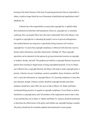 looming in the future because of the lack of acquiring permissions that are impossible to

obtain, would no longer block the use of thousands of published and unpublished works”

(McBride 76).


       Libraries have this responsibility to ensure that copyright law is upheld within

their institutions by both their staff and patrons. However, copyright law is extremely

confusing. How can people follow laws they don‟t understand? Part of the library‟s role

in regards to copyright law is educating the people it serves to prevent infringements.

One method libraries are using now is specifically hiring someone well versed in

copyright law “to assure that copyright compliancy is followed with electronic reserves,

faculty online information, and other related areas” (Schlipp 18). These copyright

specialists can be educators for the patrons by giving instructional sessions on copyright

to students, faculty, and staff. The guidance provided by a copyright librarian can prevent

patrons from resorting to illegal means of using copyrighted materials. Even if a library

can‟t afford to hire a copyright librarian, the library still needs to make copyright policy a

priority. Libraries can use “workshops, seminars, pamphlets, flyers, brochures, and Web

sites” to provide information on copyright (Myers 16). Ensuring compliance is more than

just education, though. Libraries systems should be copyright-friendly and online

databases should have static URLs for users to link to (Myers 16). Butler and Parker

recommend being proactive in regards to copyright compliance. Every library or archive

should have a copyright policy and “all members of the organization need to know what

it says and that they are to follow it” (Butler and Parker 9). Analysis should be performed

to determine the effectiveness of the policy and whether any copyright training is needed.

The policy should also be constantly updated and maintained to ensure proper
 