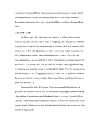 compliance with copyright laws. Maintenance is especially important in today‟s digital

environment because changes are constantly being made to the various methods of

disseminating information. Copyright policies should be as mutable as the materials they

cover.


V. Current Models

         Interlibrary loan (ILL) and reserves are two areas in a library‟s function that

librarians must take extra care with in terms of complying with copyright law. No library

is going to have every item that its patrons need, which is why ILL is so necessary. Now

libraries have to deal with digital copies as well as print copies. Digital copies make the

job of a librarian much easier; all the librarian has to do is email a PDF to the user.

Copyright guidelines are more difficult to follow with digital copies though. Section 108

works with ILL by setting limits. The law limits the library to “send[ing] only one copy

of one article from a specific journal or periodical title” (Butler 313). The Commission on

New Technological Uses of Copyrighted Works (CONTU) has ILL guidelines that limit

the patron to “up to five copies of articles (but no more) from a specific journal within a

given year” (Butler 313).

         Reserves can be tricky for libraries. Print reserves usually fall under fair use

guidelines, but electronic reserves hold the potential for illegal copying and transmitting.

Libraries have to “develop a series of checks and balances to protect [themselves] from

copyright violation and litigation and to protect [their] users as well” (Butler 313). Butler

suggests ways for libraries to perform these checks and the list of what libraries can do is

included in Appendix B.
 