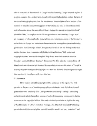 able to search all of the materials in Google‟s collection using Google‟s search engine. If

a patron searches for a certain term, Google will return the books that contain the term. If

the book has copyright protection, the user can see “three snippets of text, a count of the

number of times the search term appears in the volume and links to online booksellers

and information about the nearest local library that carries a print version of the book”

(Proskine 218). To comply with the fair use guideline of marketability, Google won‟t

give snippets of reference books. Copyright covers over eighty percent of the Google 5‟s

collections, so Google has implemented a controversial strategy in regards to obtaining

permissions from copyright owners. Google chose to do an opt-out strategy rather than

getting licenses from every copyright holder in the collections. With opting-out,

copyright holders “must notify Google if they do not want their work included in

Google‟s searchable library database” (Proskine 219). This takes the responsibility off

Google and onto the copyright holders. Because of the controversial nature of Google‟s

Library Project with regards to copyright law, there are multiple lawsuits against Google

that question its compliance with copyright law.

VI. Research

       Three studies related to copyright will be addressed in this report. The first

pertains to the process of obtaining copyright permission to create digital versions of

published works. The study used Carnegie Mellon University‟s library‟s circulating

collection and selected a random sample of books; letters asking permission to digitize

were sent to the copyright holders. The study obtained permission to digitize for only

24% of the items in CMU‟s collection (George 336). The study concluded “obtaining

permission to digitize copyrighted material is neither a quick nor easy procedure” and
 