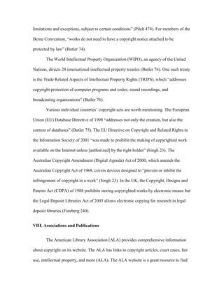 limitations and exceptions, subject to certain conditions” (Pilch 474). For members of the

Berne Convention, “works do not need to have a copyright notice attached to be

protected by law” (Butler 74).

       The World Intellectual Property Organization (WIPO), an agency of the United

Nations, directs 24 international intellectual property treaties (Butler 76). One such treaty

is the Trade Related Aspects of Intellectual Property Rights (TRIPS), which “addresses

copyright protection of computer programs and codes, sound recordings, and

broadcasting organizations” (Butler 76).

       Various individual countries‟ copyright acts are worth mentioning. The European

Union (EU) Database Directive of 1998 “addresses not only the creation, but also the

content of databases” (Butler 75). The EU Directive on Copyright and Related Rights in

the Information Society of 2001 “was made to prohibit the making of copyrighted work

available on the Internet unless [authorized] by the right holder” (Singh 23). The

Australian Copyright Amendment (Digital Agenda) Act of 2000, which amends the

Australian Copyright Act of 1968, covers devices designed to “prevent or inhibit the

infringement of copyright in a work” (Singh 23). In the UK, the Copyright, Designs and

Patents Act (CDPA) of 1988 prohibits storing copyrighted works by electronic means but

the Legal Deposit Libraries Act of 2003 allows electronic copying for research in legal

deposit libraries (Fineberg 240).


VIII. Associations and Publications


       The American Library Association (ALA) provides comprehensive information

about copyright on its website. The ALA has links to copyright articles, court cases, fair

use, intellectual property, and more (ALA). The ALA website is a great resource to find
 