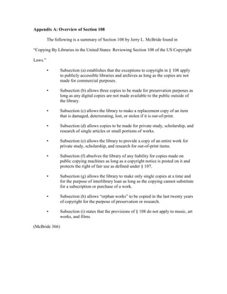 Appendix A: Overview of Section 108

         The following is a summary of Section 108 by Jerry L. McBride found in

“Copying By Libraries in the United States: Reviewing Section 108 of the US Copyright

Laws.”

         •      Subsection (a) establishes that the exceptions to copyright in § 108 apply
                to publicly accessible libraries and archives as long as the copies are not
                made for commercial purposes.

         •      Subsection (b) allows three copies to be made for preservation purposes as
                long as any digital copies are not made available to the public outside of
                the library.

         •      Subsection (c) allows the library to make a replacement copy of an item
                that is damaged, deteriorating, lost, or stolen if it is out-of-print.

         •      Subsection (d) allows copies to be made for private study, scholarship, and
                research of single articles or small portions of works.

         •      Subsection (e) allows the library to provide a copy of an entire work for
                private study, scholarship, and research for out-of-print items.

         •      Subsection (f) absolves the library of any liability for copies made on
                public copying machines as long as a copyright notice is posted on it and
                protects the right of fair use as defined under § 107.

         •      Subsection (g) allows the library to make only single copies at a time and
                for the purpose of interlibrary loan as long as the copying cannot substitute
                for a subscription or purchase of a work.

         •      Subsection (h) allows “orphan works” to be copied in the last twenty years
                of copyright for the purpose of preservation or research.

         •      Subsection (i) states that the provisions of § 108 do not apply to music, art
                works, and films.

(McBride 366)
 