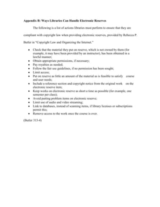 Appendix B: Ways Libraries Can Handle Electronic Reserves

       The following is a list of actions libraries must perform to ensure that they are

compliant with copyright law when providing electronic reserves, provided by Rebecca P.

Butler in “Copyright Law and Organizing the Internet.”

       Check that the material they put on reserve, which is not owned by them (for
       example, it may have been provided by an instructor), has been obtained in a
       lawful manner;
       Obtain appropriate permissions, if necessary;
       Pay royalties as needed;
       Follow the fair use guidelines, if no permission has been sought;
       Limit access;
       Put on reserve as little an amount of the material as is feasible to satisfy   course
       and user needs;
       Include a reference section and copyright notice from the original work   on the
       electronic reserve item;
       Keep works on electronic reserve as short a time as possible (for example, one
       semester per class);
       Avoid putting problem items on electronic reserve;
       Limit use of audio and video streaming;
       Link to databases, instead of scanning items, if library licenses or subscriptions
       permit this;
       Remove access to the work once the course is over.

(Butler 313-4)
 
