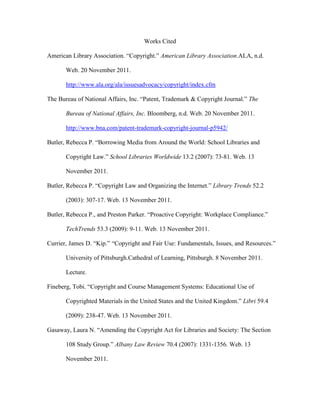 Works Cited

American Library Association. “Copyright.” American Library Association.ALA, n.d.

       Web. 20 November 2011.

       http://www.ala.org/ala/issuesadvocacy/copyright/index.cfm

The Bureau of National Affairs, Inc. “Patent, Trademark & Copyright Journal.” The

       Bureau of National Affairs, Inc. Bloomberg, n.d. Web. 20 November 2011.

       http://www.bna.com/patent-trademark-copyright-journal-p5942/

Butler, Rebecca P. “Borrowing Media from Around the World: School Libraries and

       Copyright Law.” School Libraries Worldwide 13.2 (2007): 73-81. Web. 13

       November 2011.

Butler, Rebecca P. “Copyright Law and Organizing the Internet.” Library Trends 52.2

       (2003): 307-17. Web. 13 November 2011.

Butler, Rebecca P., and Preston Parker. “Proactive Copyright: Workplace Compliance.”

       TechTrends 53.3 (2009): 9-11. Web. 13 November 2011.

Currier, James D. “Kip.” “Copyright and Fair Use: Fundamentals, Issues, and Resources.”

       University of Pittsburgh.Cathedral of Learning, Pittsburgh. 8 November 2011.

       Lecture.

Fineberg, Tobi. “Copyright and Course Management Systems: Educational Use of

       Copyrighted Materials in the United States and the United Kingdom.” Libri 59.4

       (2009): 238-47. Web. 13 November 2011.

Gasaway, Laura N. “Amending the Copyright Act for Libraries and Society: The Section

       108 Study Group.” Albany Law Review 70.4 (2007): 1331-1356. Web. 13

       November 2011.
 