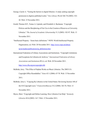 George, Carole A. “Testing the barriers to digital libraries: A study seeking copyright

       permission to digitize published works.” New Library World 106.7/8 (2005): 332-

       42. Web. 15 November 2011.

Gould, Thomas H.P., Tomas A. Lipinski, and Elizabeth A. Buchanan. “Copyright

       Policies and the Deciphering of Fair Use in the Creation of Reserves at University

       Libraries.” The Journal of Academic Librarianship 31.3 (2005): 182-97. Web. 13

       November 2011.

“Intellectual Property – Some basic definitions.” WIPO. World Intellectual Property

       Organization, n.d. Web. 20 November 2011. http://www.wipo.int/about-

       ip/en/studies/publications/ip_definitions.htm

International Federation of Library Associations and Institutions. “Copyright Limitations

       and Exceptions for Libraries & Archives.” International Federation of Library

       Associations and Institutions.IFLA, n.d. Web. 20 November 2011.

       http://www.ifla.org/en/copyright-tlib

McBride, Jerry. “The Effect of Orphan Works on Music Libraries: The 2005 U.S.

       Copyright Office Roundtables.” Notes 63.1 (2006): 67-78. Web. 13 November

       2011.

McBride, Jerry L. “Copying By Libraries in the United States: Reviewing Section 108 of

       the US Copyright Laws.” FontesArtisMusicae 55.2 (2008): 363-76. Web. 13

       November 2011.

Myers, Sheri. “Copyright and Online Learning: How Libraries Can Help.” Kentucky

       Libraries 69.4 (2005): 14-7. Web. 13 November 2011.
 