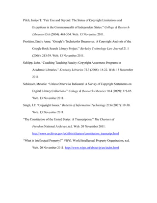 Pilch, Janice T. “Fair Use and Beyond: The Status of Copyright Limitations and

       Exceptions in the Commonwealth of Independent States.” College & Research

       Libraries 65.6 (2004): 468-504. Web. 13 November 2011.

Proskine, Emily Anne. “Google‟s Technicolor Dreamcoat: A Copyright Analysis of the

       Google Book Search Library Project.” Berkeley Technology Law Journal 21.1

       (2006): 213-39. Web. 13 November 2011.

Schlipp, John. “Coaching Teaching Faculty: Copyright Awareness Programs in

       Academic Libraries.” Kentucky Libraries 72.3 (2008): 18-22. Web. 13 November

       2011.

Schlosser, Melanie. “Unless Otherwise Indicated: A Survey of Copyright Statements on

       Digital Library Collections.” College & Research Libraries 70.4 (2009): 371-85.

       Web. 13 November 2011.

Singh, J.P. “Copyright Issues.” Bulletin of Information Technology 27.6 (2007): 19-30.

       Web. 13 November 2011.

“The Constitution of the United States: A Transcription.” The Charters of

       Freedom.National Archives, n.d. Web. 20 November 2011.

       http://www.archives.gov/exhibits/charters/constitution_transcript.html

“What is Intellectual Property?” WIPO. World Intellectual Property Organization, n.d.

       Web. 20 November 2011. http://www.wipo.int/about-ip/en/index.html
 