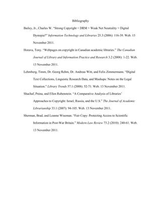 Bibliography

Bailey, Jr., Charles W. “Strong Copyright + DRM + Weak Net Neutrality = Digital

       Dystopia?” Information Technology and Libraries 25.3 (2006): 116-39. Web. 13

       November 2011.

Horava, Tony. “Webpages on copyright in Canadian academic libraries.” The Canadian

       Journal of Library and Information Practice and Research 3.2 (2008): 1-22. Web.

       13 November 2011.

Lehmberg, Timm, Dr. Georg Rehm, Dr. Andreas Witt, and Felix Zimmermann. “Digital

       Text Collections, Linguistic Research Data, and Mashups: Notes on the Legal

       Situation.” Library Trends 57.1 (2008): 52-71. Web. 13 November 2011.

Shachaf, Pnina, and Ellen Rubenstein. “A Comparative Analysis of Libraries‟

       Approaches to Copyright: Israel, Russia, and the U.S.” The Journal of Academic

       Librarianship 33.1 (2007): 94-105. Web. 13 November 2011.

Sherman, Brad, and Leanne Wiseman. “Fair Copy: Protecting Access to Scientific

       Information in Post-War Britain.” Modern Law Review 73.2 (2010): 240-61. Web.

       13 November 2011.
 